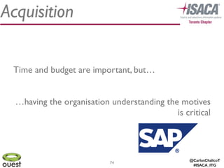 @CarlosChalicoT
#ISACA_ITG
Acquisition
74
Time and budget are important, but…	

!
…having the organisation understanding the motives
is critical
 