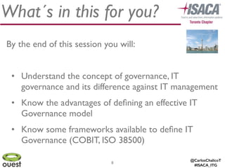 @CarlosChalicoT
#ISACA_ITG
What´s in this for you?
By the end of this session you will:	

!
• Understand the concept of governance, IT
governance and its difference against IT management	

• Know the advantages of deﬁning an effective IT
Governance model	

• Know some frameworks available to deﬁne IT
Governance (COBIT, ISO 38500)
8
 