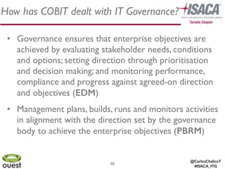 @CarlosChalicoT
#ISACA_ITG
How has COBIT dealt with IT Governance?
88
• Governance ensures that enterprise objectives are
achieved by evaluating stakeholder needs, conditions
and options; setting direction through prioritisation
and decision making; and monitoring performance,
compliance and progress against agreed-on direction
and objectives (EDM)	

• Management plans, builds, runs and monitors activities
in alignment with the direction set by the governance
body to achieve the enterprise objectives (PBRM)
 
