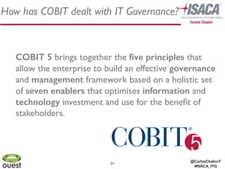 @CarlosChalicoT
#ISACA_ITG
How has COBIT dealt with IT Governance?
89
COBIT 5 brings together the ﬁve principles that
allow the enterprise to build an effective governance
and management framework based on a holistic set
of seven enablers that optimises information and
technology investment and use for the beneﬁt of
stakeholders.
 