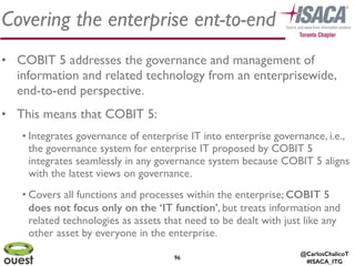 @CarlosChalicoT
#ISACA_ITG
9696
Covering the enterprise ent-to-end
• COBIT 5 addresses the governance and management of
information and related technology from an enterprisewide,
end-to-end perspective.	

• This means that COBIT 5: 	

• Integrates governance of enterprise IT into enterprise governance, i.e.,
the governance system for enterprise IT proposed by COBIT 5
integrates seamlessly in any governance system because COBIT 5 aligns
with the latest views on governance.	

• Covers all functions and processes within the enterprise; COBIT 5
does not focus only on the ‘IT function’, but treats information and
related technologies as assets that need to be dealt with just like any
other asset by everyone in the enterprise.
 