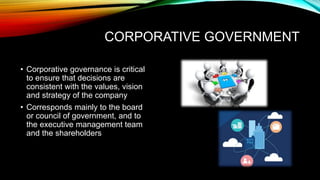 CORPORATIVE GOVERNMENT
• Corporative governance is critical
to ensure that decisions are
consistent with the values, vision
and strategy of the company
• Corresponds mainly to the board
or council of government, and to
the executive management team
and the shareholders
 