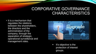 CORPORATIVE GOVERNANCE
CHARACTERISTICS
• It is a mechanism that
regulates the relations
between the shareholders,
the directors and the
administration of the
company, through the
separation of strategic,
operational surveillance and
management roles.
 It’s objective is the
protection of interest
groups.
 