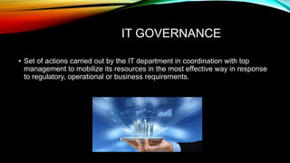 IT GOVERNANCE
• Set of actions carried out by the IT department in coordination with top
management to mobilize its resources in the most effective way in response
to regulatory, operational or business requirements.
 