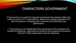 CHARACTERS GOVERNMENT
• IT governance is a subset of corporate governance that seeks to obtain the
maximum value of IT in organizations, seeking the strategic alignment of IT
with the business, managing risks, resources and monitoring their
performance.
• IT governance is an integral part of the governance of the company and
consists of leadership, organizational structures and processes that ensure
that the IT of the organization meet the objectives.
 