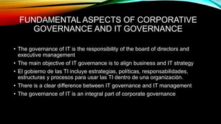 FUNDAMENTAL ASPECTS OF CORPORATIVE
GOVERNANCE AND IT GOVERNANCE
• The governance of IT is the responsibility of the board of directors and
executive management
• The main objective of IT governance is to align business and IT strategy
• El gobierno de las TI incluye estrategias, políticas, responsabilidades,
estructuras y procesos para usar las TI dentro de una organización.
• There is a clear difference between IT governance and IT management
• The governance of IT is an integral part of corporate governance
 