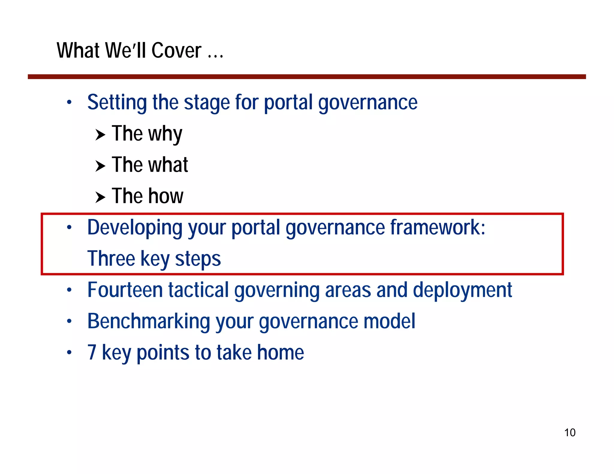 What We’ll Cover …

 • Setting the stage for portal governance
    ! The why
    ! The what
    ! The how
 • Developing your portal governance framework:
   Three key steps
 • Fourteen tactical governing areas and deployment
 • Benchmarking your governance model
 • 7 key points to take home


                                                      10
 