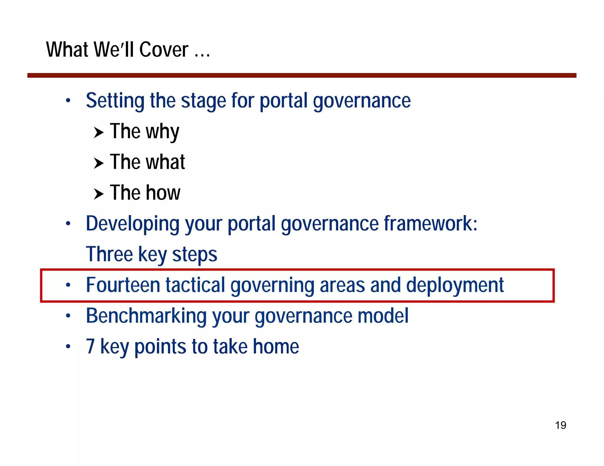 What We’ll Cover …

  • Setting the stage for portal governance
     ! The why
     ! The what
     ! The how
  • Developing your portal governance framework:
    Three key steps
  • Fourteen tactical governing areas and deployment
  • Benchmarking your governance model
  • 7 key points to take home


                                                       19
 