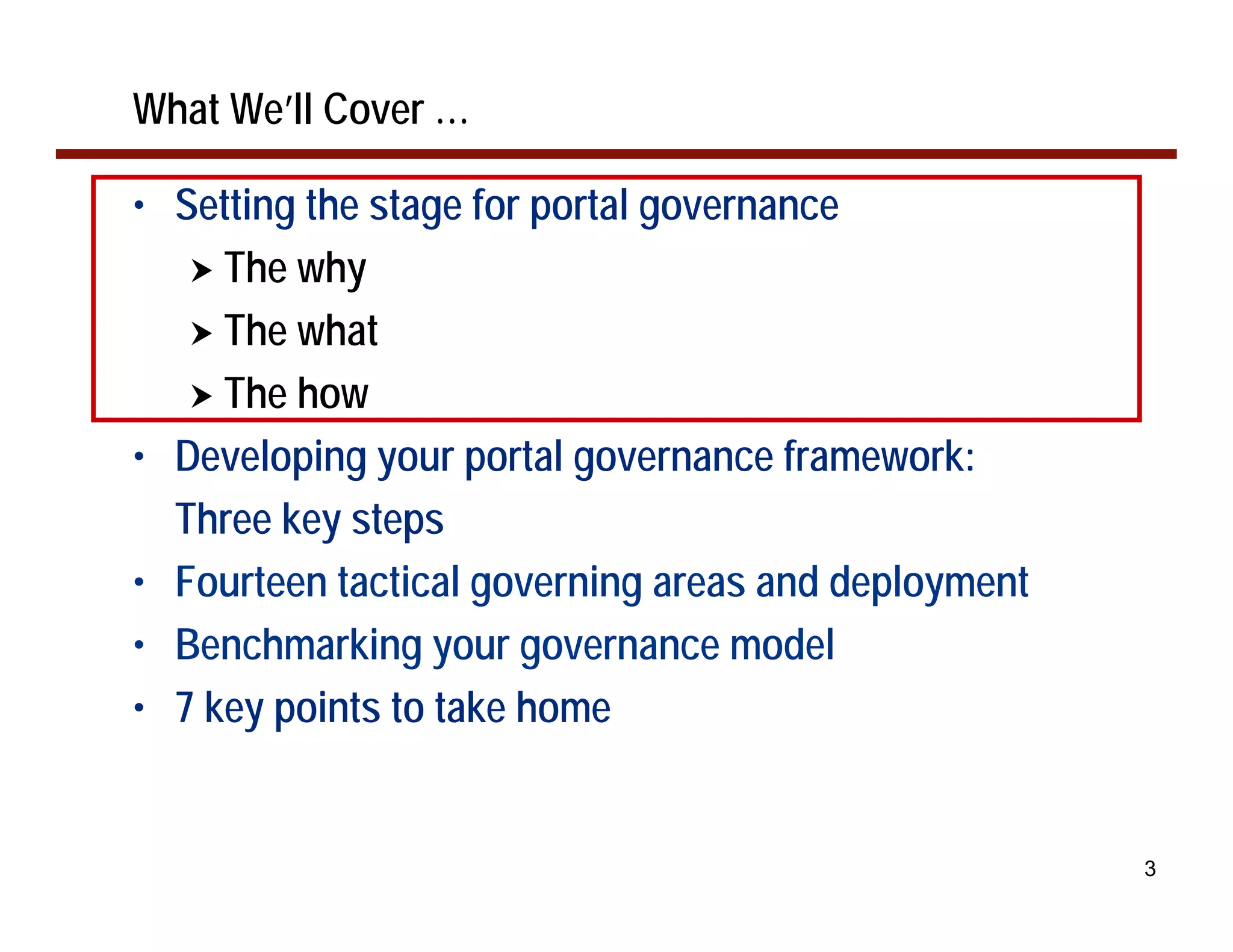 What We’ll Cover …

• Setting the stage for portal governance
   ! The why
   ! The what
   ! The how
• Developing your portal governance framework:
  Three key steps
• Fourteen tactical governing areas and deployment
• Benchmarking your governance model
• 7 key points to take home


                                                     3
 