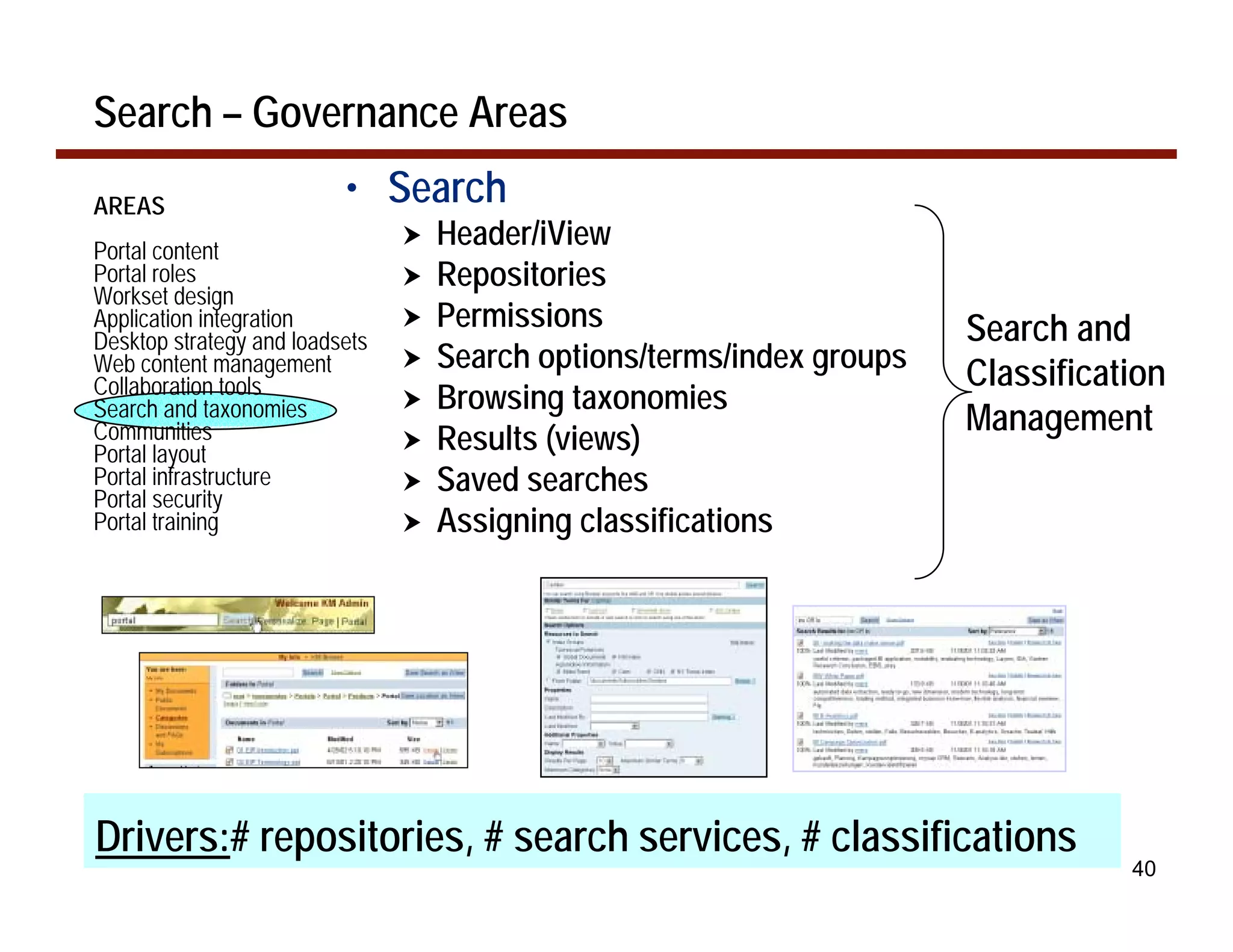 Search – Governance Areas

AREAS                     • Search
Portal content
                                !   Header/iView
Portal roles                    !   Repositories
Workset design
Application integration         !   Permissions                         Search and
Desktop strategy and loadsets
Web content management          !   Search options/terms/index groups
Collaboration tools                                                     Classification
Search and taxonomies           !   Browsing taxonomies
Communities                                                             Management
Portal layout
                                !   Results (views)
Portal infrastructure
Portal security
                                !   Saved searches
Portal training                 !   Assigning classifications




Drivers:# repositories, # search services, # classifications
                                                                                   40
 