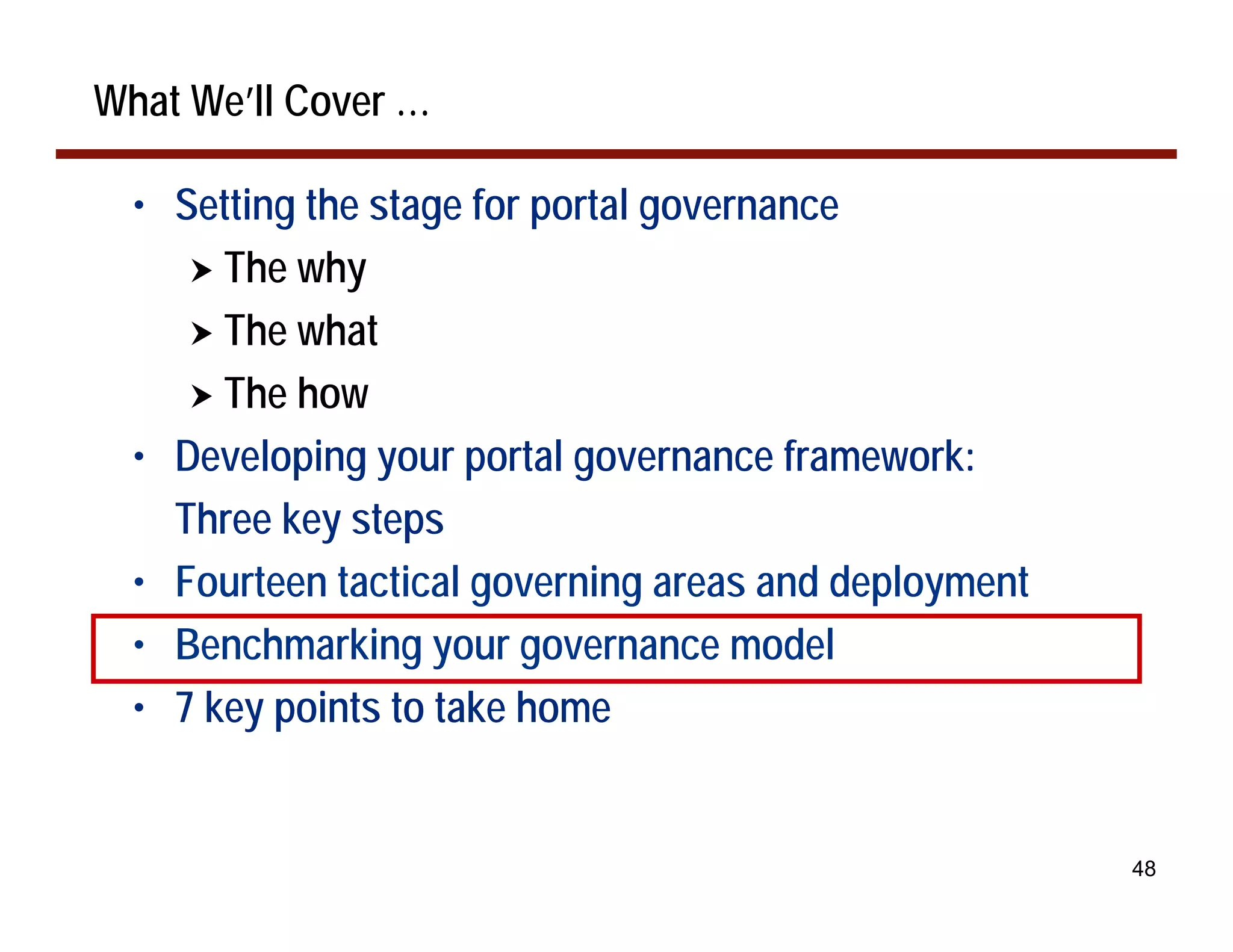 What We’ll Cover …

  • Setting the stage for portal governance
     ! The why
     ! The what
     ! The how
  • Developing your portal governance framework:
    Three key steps
  • Fourteen tactical governing areas and deployment
  • Benchmarking your governance model
  • 7 key points to take home


                                                       48
 