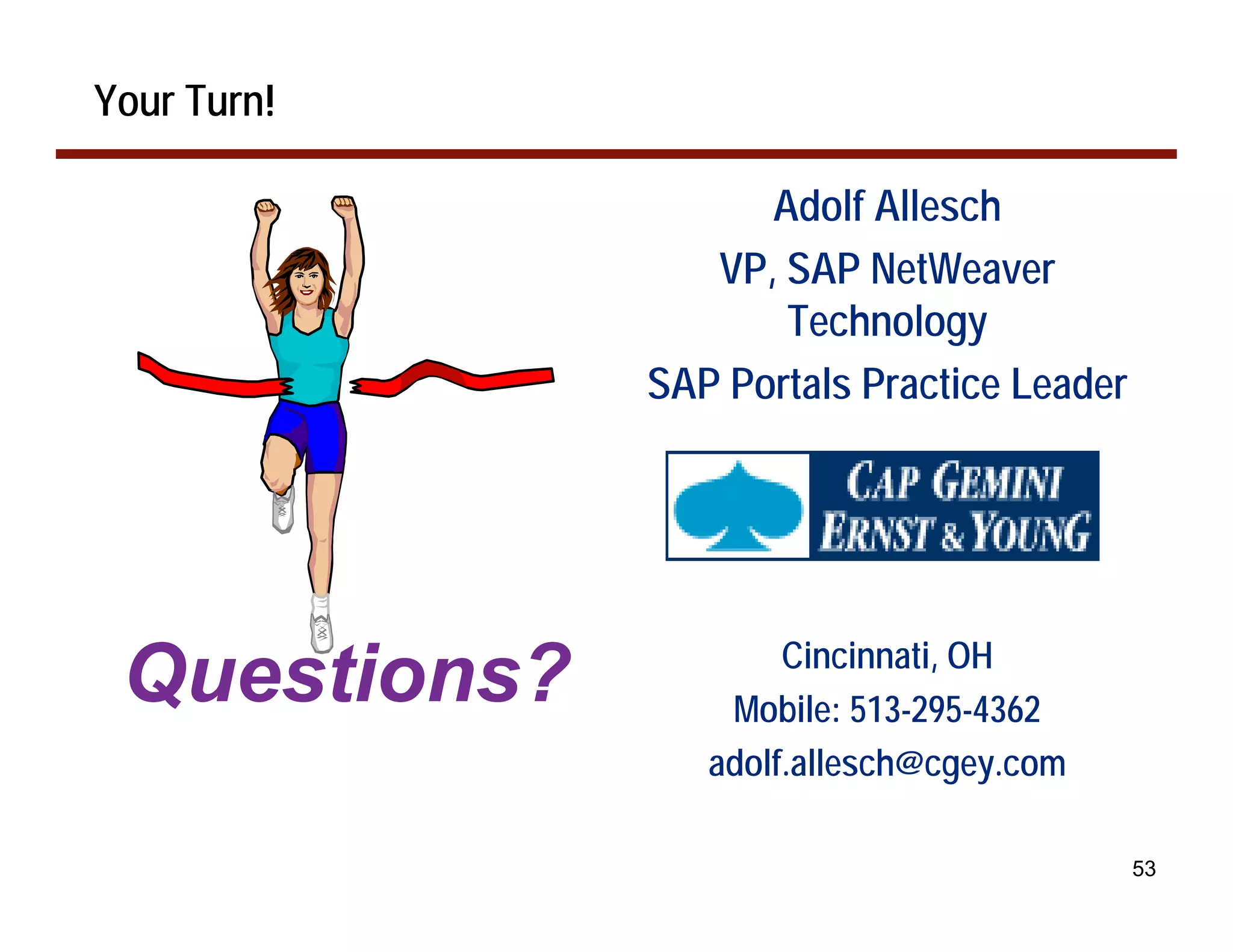 Your Turn!

                    Adolf Allesch
                 VP, SAP NetWeaver
                     Technology
              SAP Portals Practice Leader




                      Cincinnati, OH
 Questions?       Mobile: 513-295-4362
                 adolf.allesch@cgey.com

                                            53
 