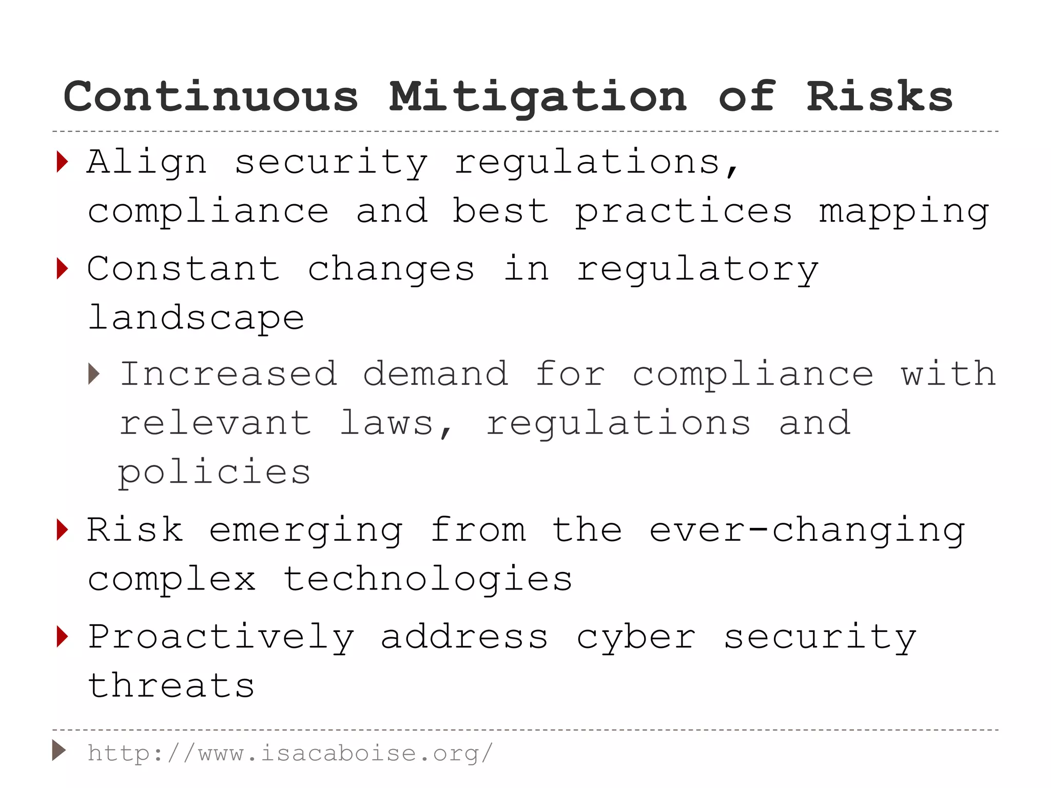 Continuous Mitigation of Risks
 Align security regulations,
compliance and best practices mapping
 Constant changes in regulatory
landscape
 Increased demand for compliance with
relevant laws, regulations and
policies
 Risk emerging from the ever-changing
complex technologies
 Proactively address cyber security
threats
http://www.isacaboise.org/
 