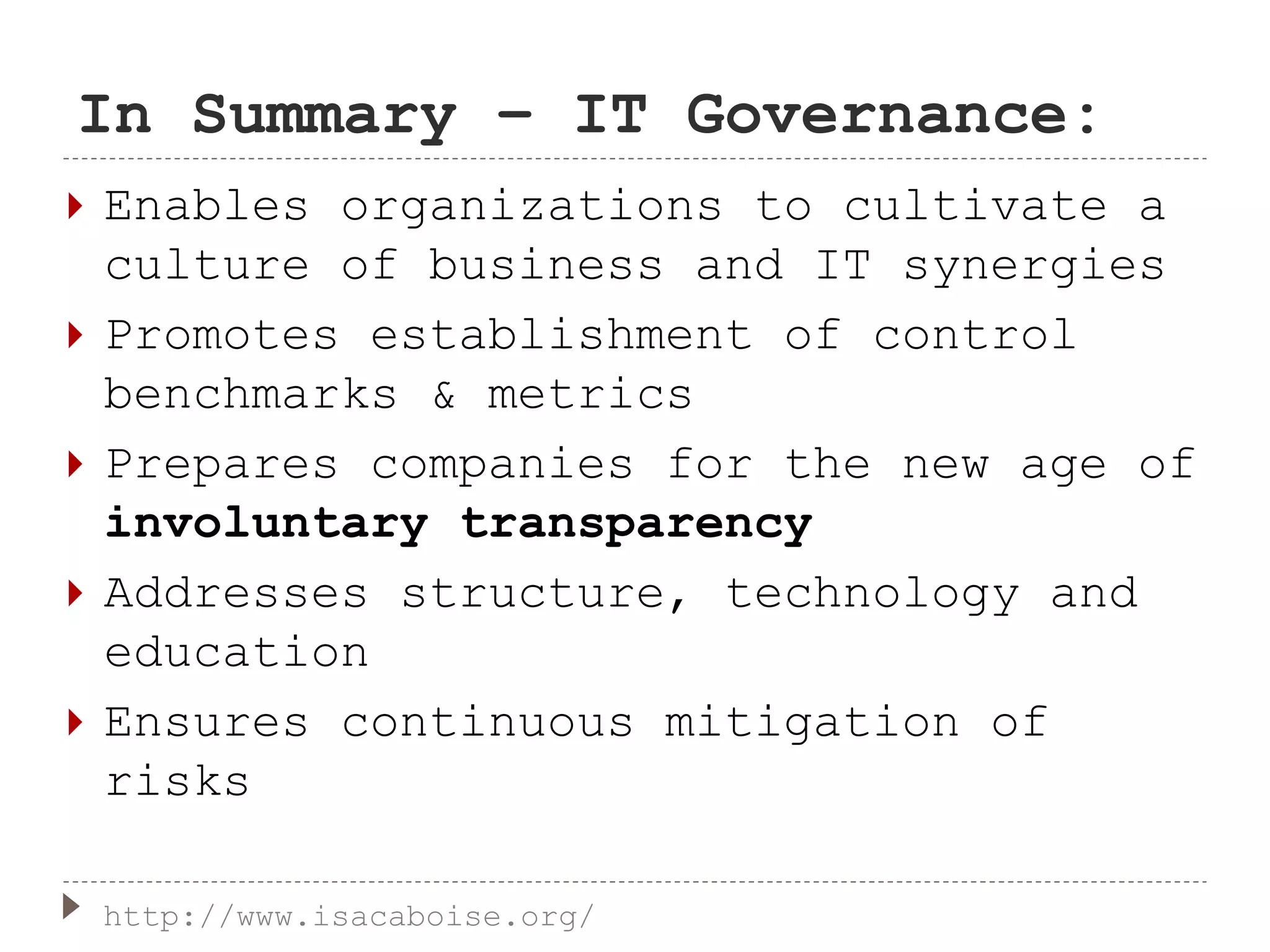 In Summary – IT Governance:
 Enables organizations to cultivate a
culture of business and IT synergies
 Promotes establishment of control
benchmarks & metrics
 Prepares companies for the new age of
involuntary transparency
 Addresses structure, technology and
education
 Ensures continuous mitigation of
risks
http://www.isacaboise.org/
 