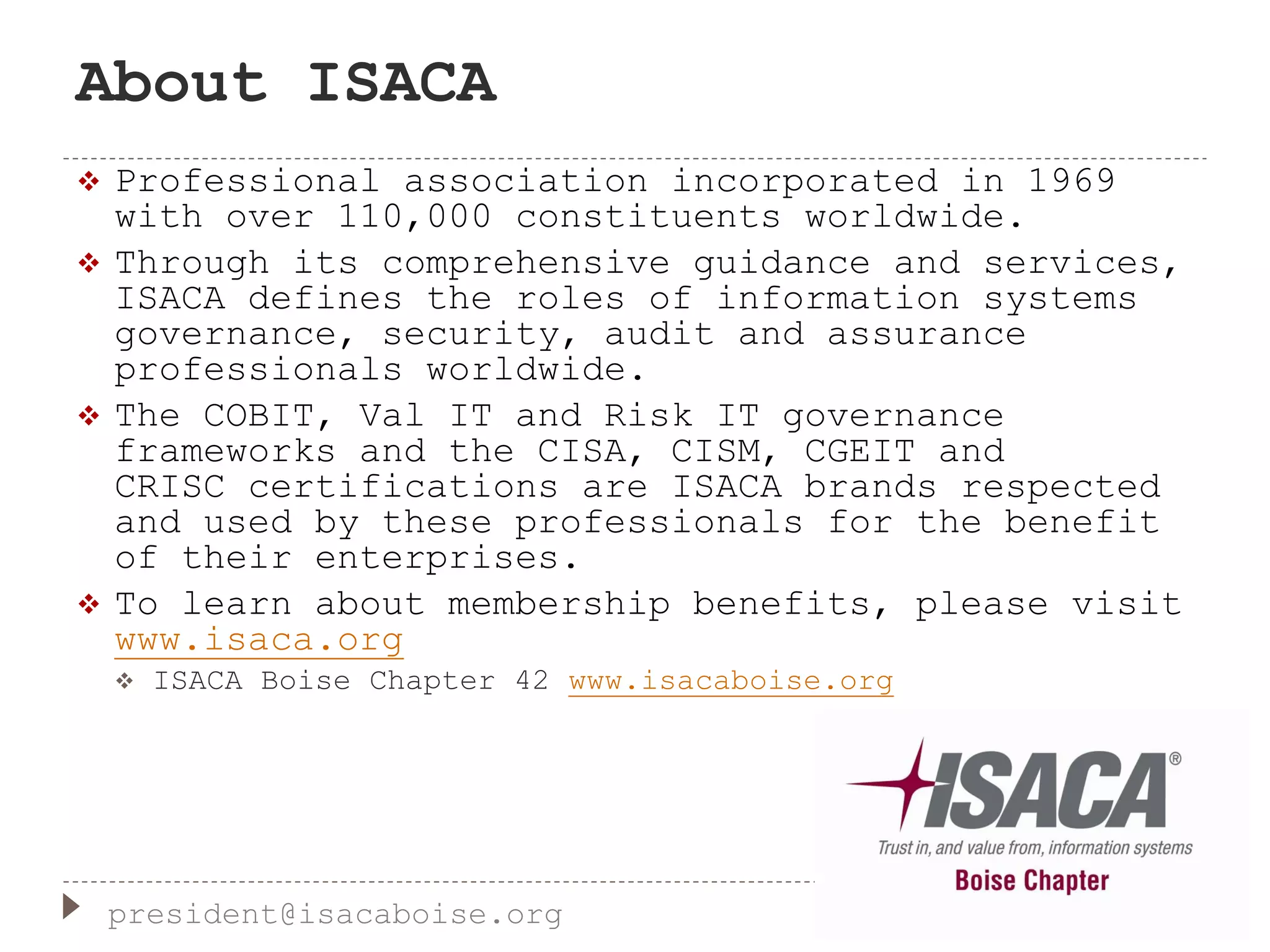 About ISACA
 Professional association incorporated in 1969
with over 110,000 constituents worldwide.
 Through its comprehensive guidance and services,
ISACA defines the roles of information systems
governance, security, audit and assurance
professionals worldwide.
 The COBIT, Val IT and Risk IT governance
frameworks and the CISA, CISM, CGEIT and
CRISC certifications are ISACA brands respected
and used by these professionals for the benefit
of their enterprises.
 To learn about membership benefits, please visit
www.isaca.org
 ISACA Boise Chapter 42 www.isacaboise.org
president@isacaboise.org
 