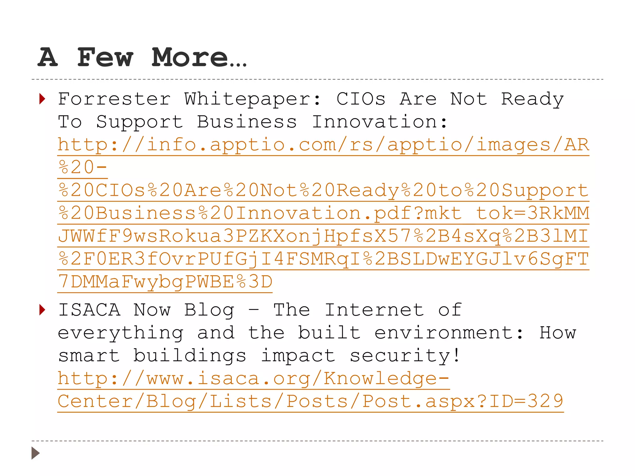 A Few More…
 Forrester Whitepaper: CIOs Are Not Ready
To Support Business Innovation:
http://info.apptio.com/rs/apptio/images/AR
%20-
%20CIOs%20Are%20Not%20Ready%20to%20Support
%20Business%20Innovation.pdf?mkt_tok=3RkMM
JWWfF9wsRokua3PZKXonjHpfsX57%2B4sXq%2B3lMI
%2F0ER3fOvrPUfGjI4FSMRqI%2BSLDwEYGJlv6SgFT
7DMMaFwybgPWBE%3D
 ISACA Now Blog – The Internet of
everything and the built environment: How
smart buildings impact security!
http://www.isaca.org/Knowledge-
Center/Blog/Lists/Posts/Post.aspx?ID=329
 