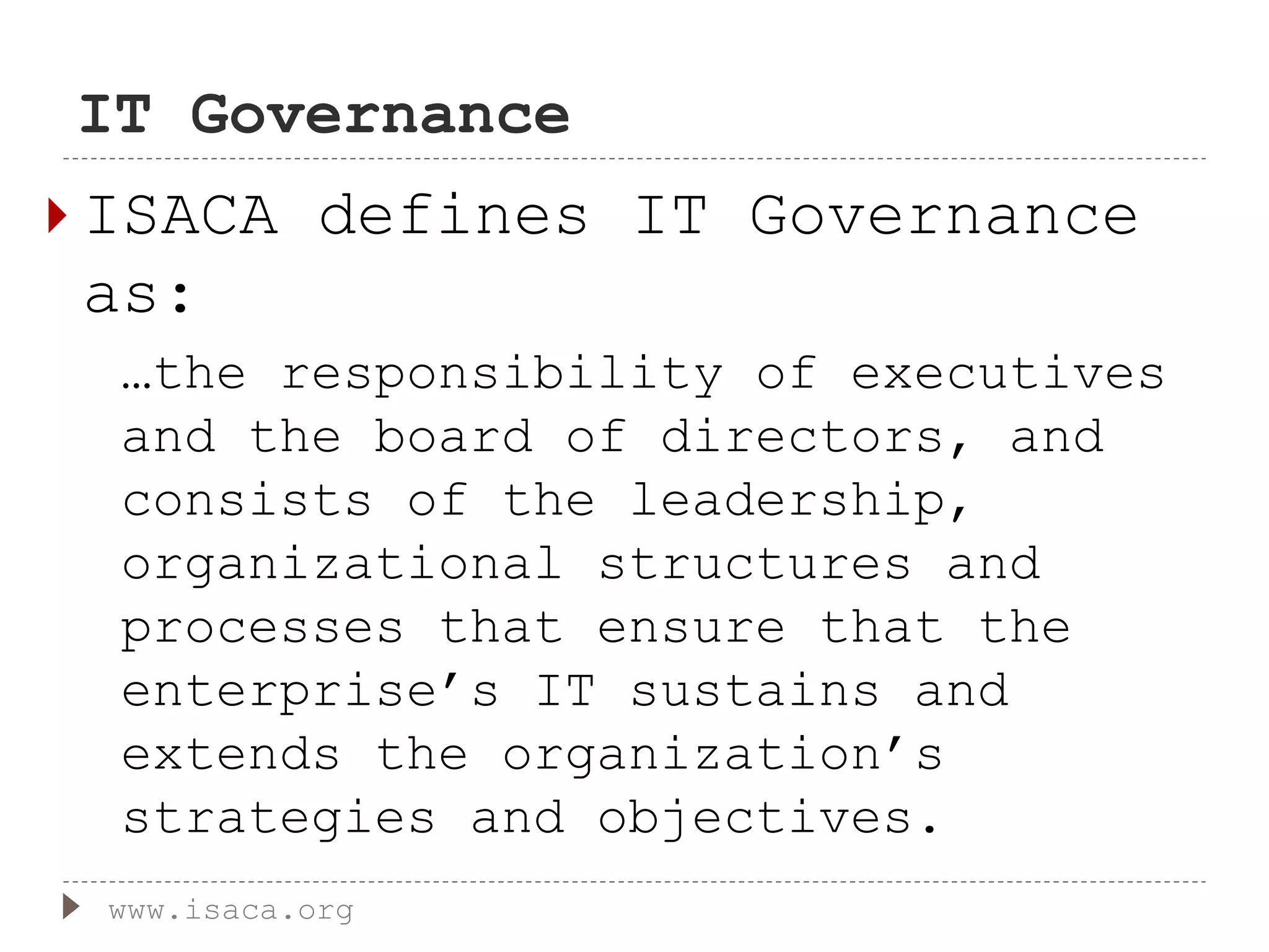 IT Governance
 ISACA defines IT Governance
as:
…the responsibility of executives
and the board of directors, and
consists of the leadership,
organizational structures and
processes that ensure that the
enterprise’s IT sustains and
extends the organization’s
strategies and objectives.
www.isaca.org
 