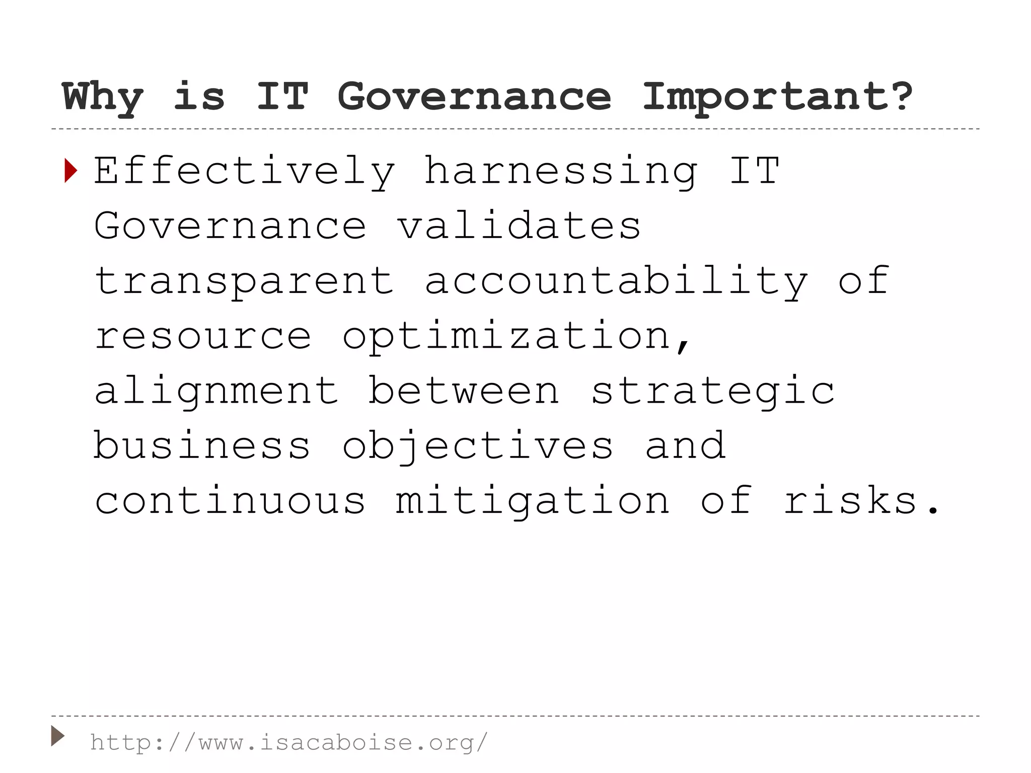 Why is IT Governance Important?
 Effectively harnessing IT
Governance validates
transparent accountability of
resource optimization,
alignment between strategic
business objectives and
continuous mitigation of risks.
http://www.isacaboise.org/
 
