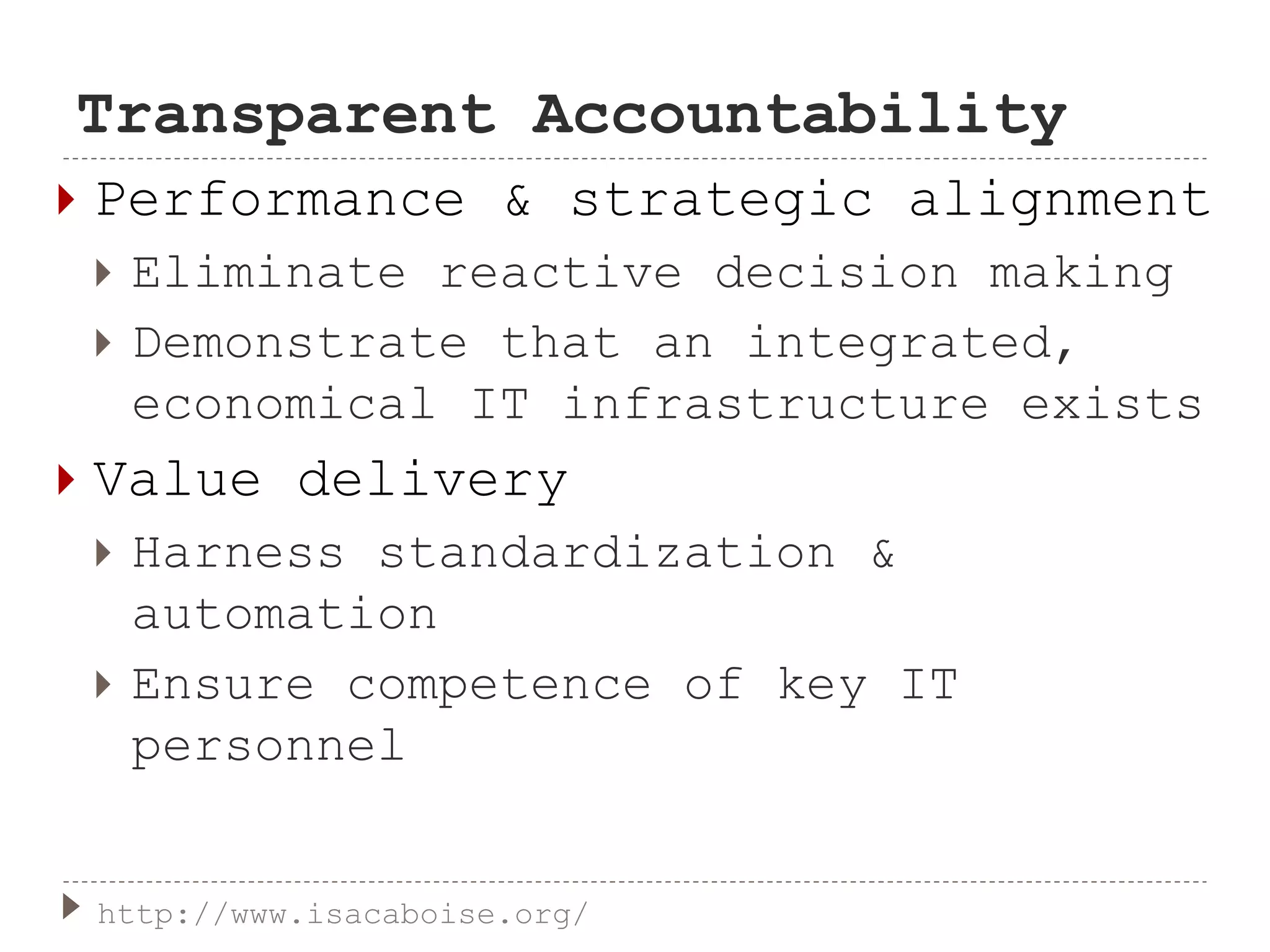 Transparent Accountability
 Performance & strategic alignment
 Eliminate reactive decision making
 Demonstrate that an integrated,
economical IT infrastructure exists
 Value delivery
 Harness standardization &
automation
 Ensure competence of key IT
personnel
http://www.isacaboise.org/
 