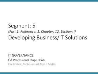 IT GOVERNANCE
CA Professional Stage, ICAB
Facilitator: Mohammad Abdul Matin
Segment: 5
(Part 1: Reference: 1, Chapter: 12, Section: I)
Developing Business/IT Solutions
 