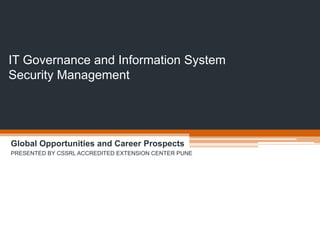 IT Governance and Information System
Security Management
Global Opportunities and Career Prospects
PRESENTED BY CSSRL ACCREDITED EXTENSION CENTER PUNE
 