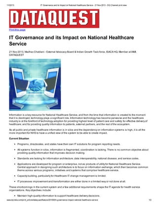 11/22/13

IT Governance and its Impact on National Healthcare Service - 21 Nov 2013 - DQ Channel print view

Print this page

IT Governance and its Impact on National Healthcare
Service
21 Nov 2013, Madhav Chablani - External Advocacy Board & Indian Growth Task force, ISACA HQ, Member at IAMI,
DATAQUEST

Information is a key resource for National Healthcare Service, and from the time that information is created to the moment
that it is destroyed, technology plays a significant role. Information technology has become pervasive and the healthcare
industry is at the forefront of technology adoption for providing highest level of patient care and safety; for effective delivery of
healthcare; and for providing quality information to patients, external partners, and the rest of the ecosystem.
As all public and private healthcare information is in silos and the dependency on information systems is high, it is all the
more important for NHS to have a unified view of the system to be able to create impact.
Current Situation
Programs, directorates, and states have their own IT solutions for program reporting needs.
All systems function in silos, information is fragmented, coordination is lacking. There is no common objective about
providing quality information that improves decision making.
Standards are lacking for information architecture, data interoperability, national disease, and service codes.
Applications are developed for program or enterprise, not as products of utility for National Healthcare Service.
Central approach in designing such architecture is to focus on information exchange, which then becomes common
theme across various programs, initiatives and systems that comprise healthcare service.
Capacity building, particularly for Healthcare IT change management is limited.
IT processes improvement and transformation are either done in a limited way or not done at all.
These shortcomings in the current system and a few additional requirements shape the IT agenda for health service
organizations. Key objectives include:
Maintain high-quality information to support healthcare delivery decisions.
www.dqindia.com/print_article/dataquest/feature/201550/it-governance-impact-national-healthcare-service

1/2

 