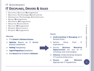 IT G OVERNANC E
IT DISCIPLINES, DRIVERS & ISSUES
6
• Business Ser vice Management
• Business Technology Optimization
• Enterprise Technology Architecture
• Asset Management
• Portfolio Management
• Security Assessment
• Ser vice Management
• Project Governance
• Project Management
ITGOVERNANCE–COBITPERSPECTIVE
DRIVERS
 IT is Central to Business Success.
 Optimize Returns on IT Related
Business Investments.
 Holding Transparency.
 Legal & Regulatory Compliance
 And Assure that all Stated is Achieved.
ISSUES
 Understanding & Managing all IT
Related Risks.
 Deliver Value from IT
Expenditure.
 Assure Business Maximize
Opportunities for use of IT
including new technologies.
 Enhance Understanding between
IT Function & Business.
 Ensure and Maintain
Appropriate IT Capabilities.
 