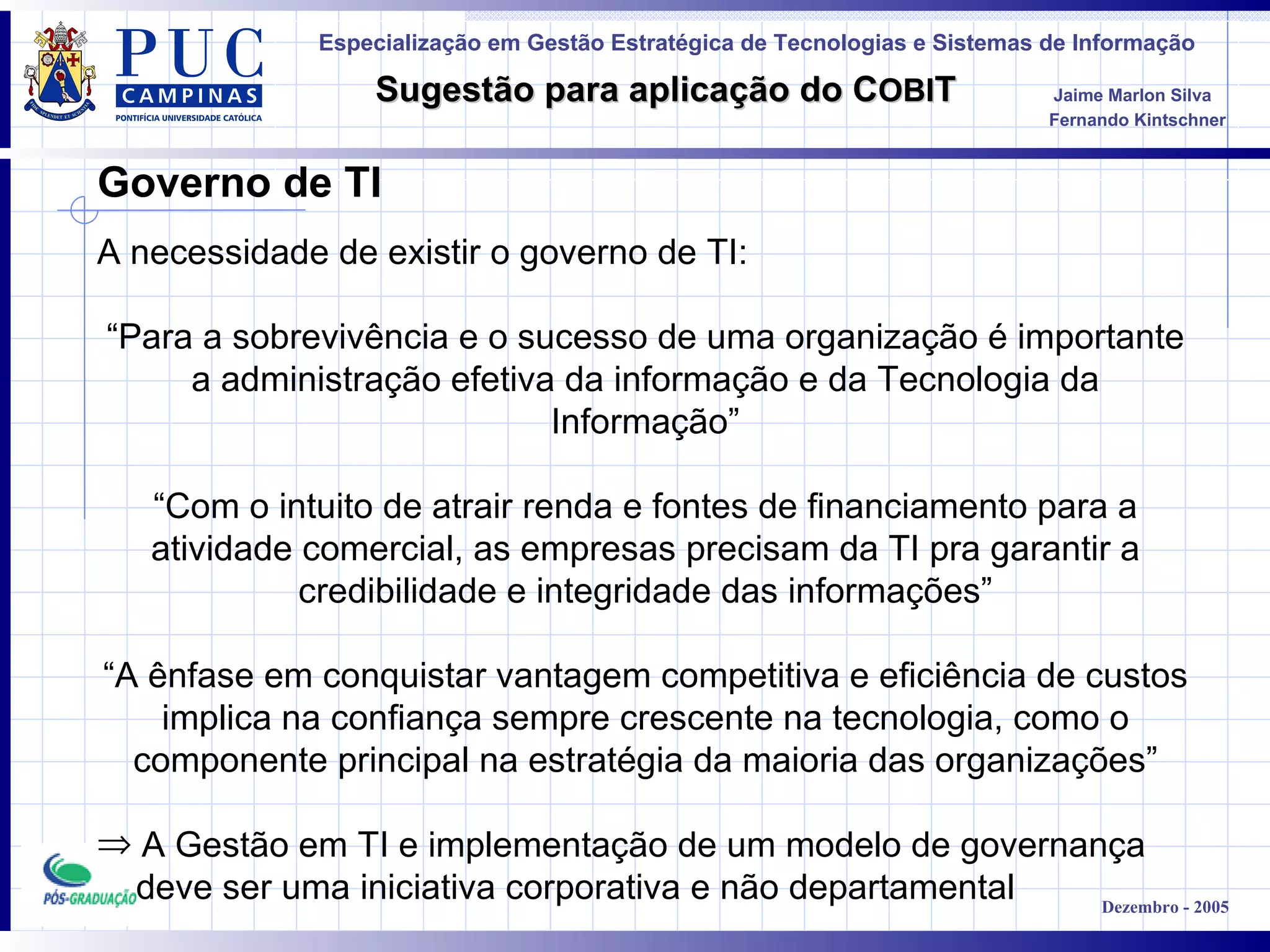 Governo de TI A necessidade de existir o governo de TI : “ Para a sobrevivência e o sucesso de uma organização é importante a administração efetiva da informação e da Tecnologia da Informação” “ Com o intuito de atrair renda e fontes de financiamento para a atividade comercial, as empresas precisam da TI pra garantir a credibilidade e integridade das informações” “ A ênfase em conquistar vantagem competitiva e eficiência de custos implica na confiança sempre crescente na tecnologia, como o componente principal na estratégia da maioria das organizações ” A Gestão em TI e implementação de um modelo de governança deve ser uma iniciativa corporativa e não departamental 