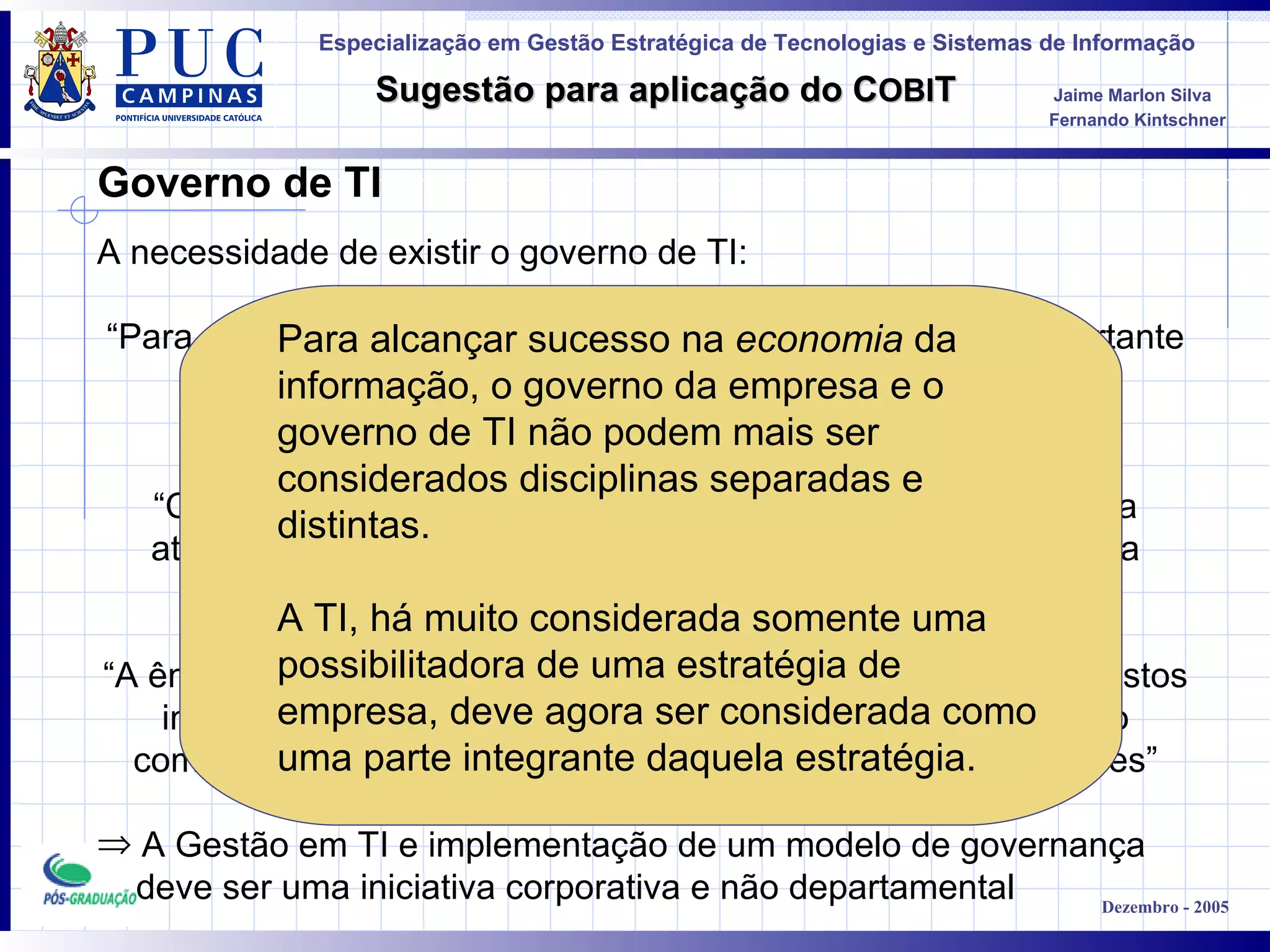 Governo de TI A necessidade de existir o governo de TI : “ Para a sobrevivência e o sucesso de uma organização é importante a administração efetiva da informação e da Tecnologia da Informação” “ Com o intuito de atrair renda e fontes de financiamento para a atividade comercial, as empresas precisam da TI pra garantir a credibilidade e integridade das informações” “ A ênfase em conquistar vantagem competitiva e eficiência de custos implica na confiança sempre crescente na tecnologia, como o componente principal na estratégia da maioria das organizações ” A Gestão em TI e implementação de um modelo de governança deve ser uma iniciativa corporativa e não departamental Para alcançar sucesso na  economia  da informação, o governo da empresa e o governo de TI não podem mais ser considerados disciplinas separadas e distintas.  A TI, há muito considerada somente uma possibilitadora de uma estratégia de empresa, deve agora ser considerada como uma parte integrante daquela estratégia.   