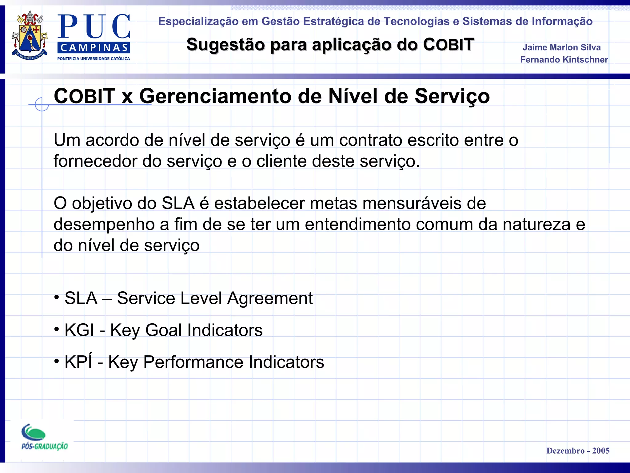 C OBI T x Gerenciamento de Nível de Serviço Um acordo de nível de serviço é um contrato escrito entre o fornecedor do serviço e o cliente deste serviço.  O objetivo do SLA é estabelecer metas mensuráveis de desempenho a fim de se ter um entendimento comum da natureza e do nível de serviço   SLA – Service Level Agreement KGI - Key Goal Indicators KPÍ - Key Performance Indicators 