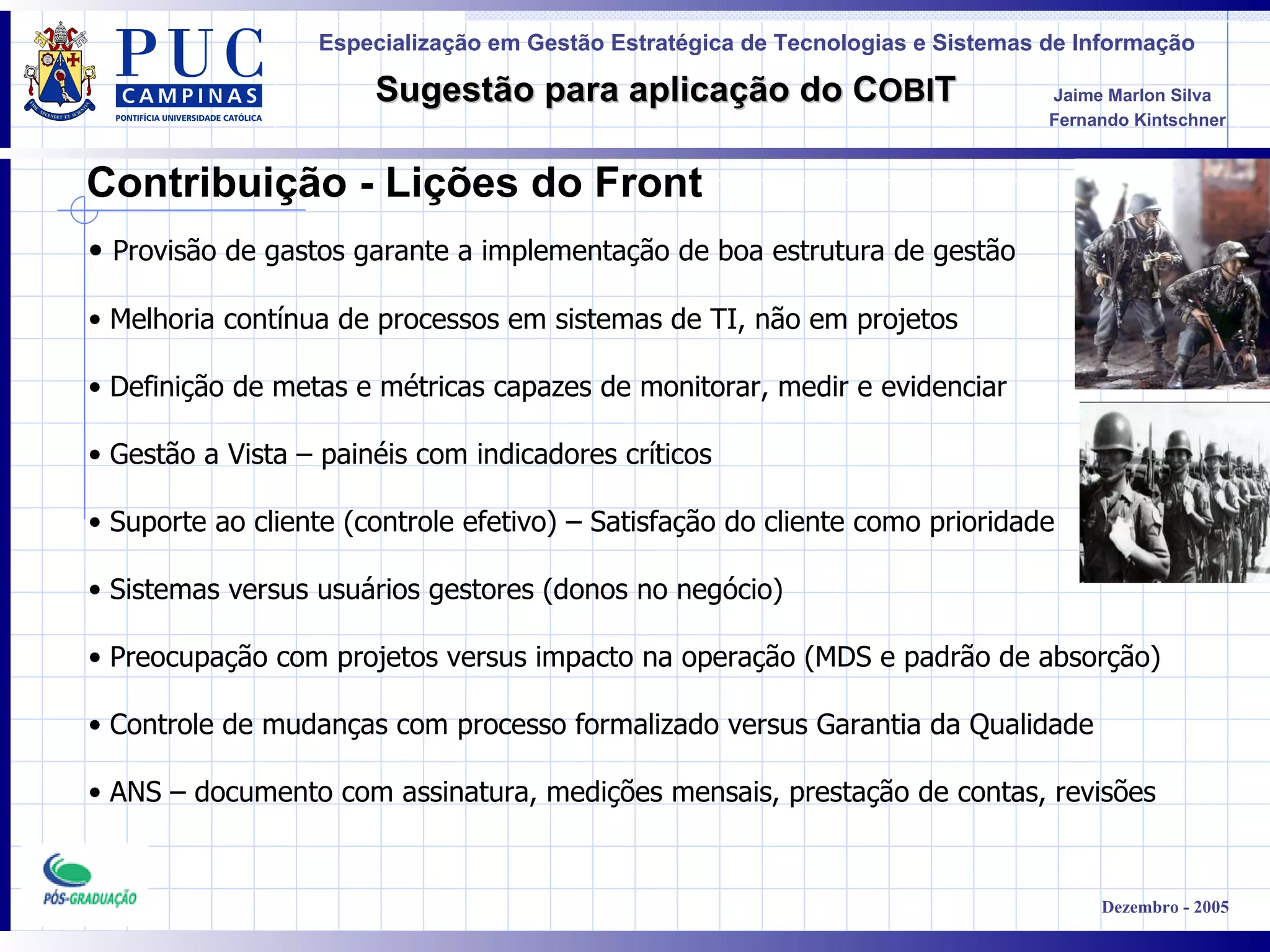 Contribuição - Lições do Front Provisão de gastos garante a implementação de boa estrutura de gestão  Melhoria contínua de processos em sistemas de TI, não em projetos Definição de metas e métricas capazes de monitorar, medir e evidenciar  Gestão a Vista – painéis com indicadores críticos Suporte ao cliente (controle efetivo) – Satisfação do cliente como prioridade  Sistemas versus usuários gestores (donos no negócio) Preocupação com projetos versus impacto na operação (MDS e padrão de absorção) Controle de mudanças com processo formalizado versus Garantia da Qualidade ANS – documento com assinatura, medições mensais, prestação de contas, revisões 