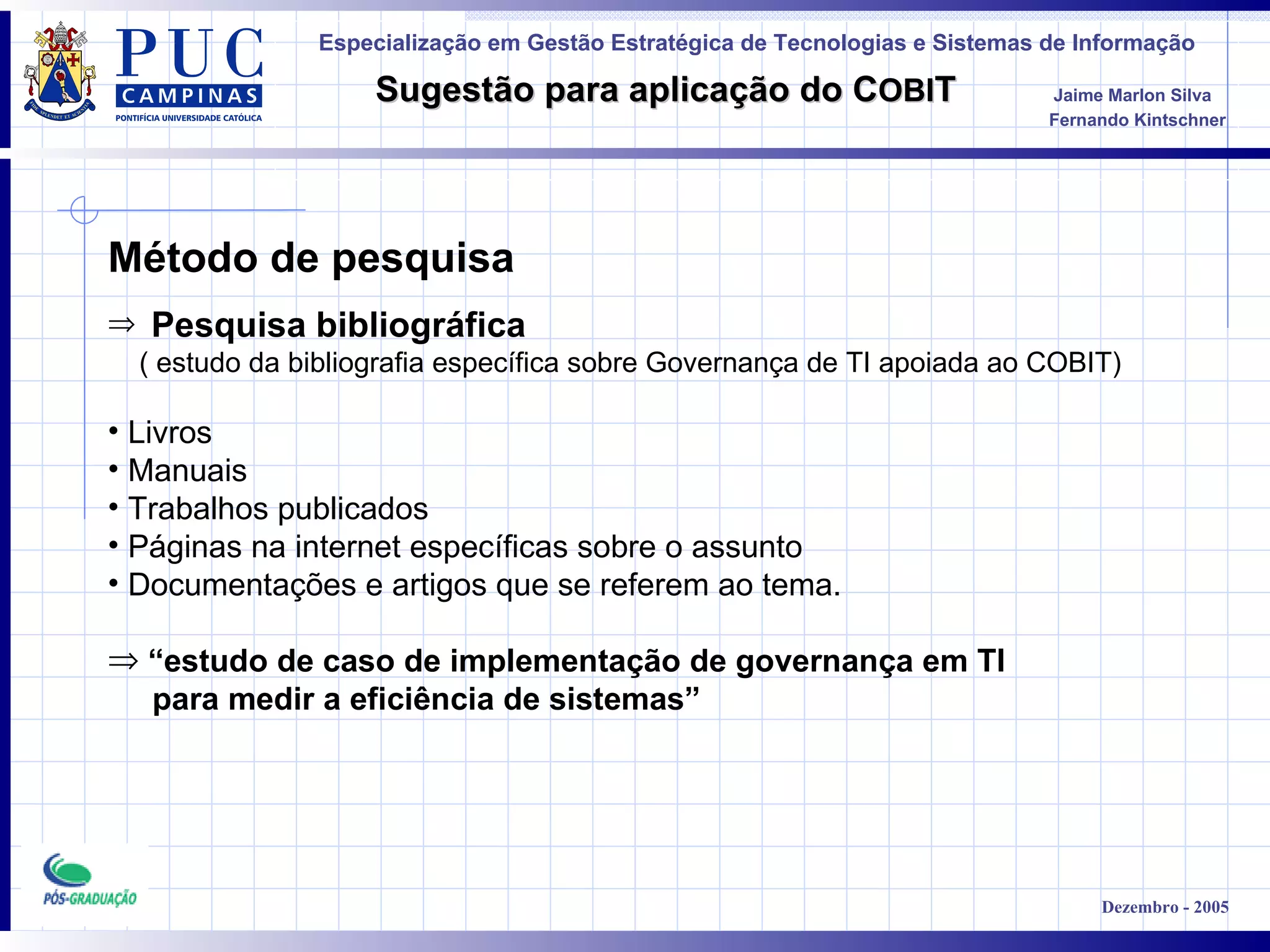Método de pesquisa  Pesquisa bibliográfica   ( estudo da bibliografia específica sobre Governança de TI apoiada ao COBIT) Livros Manuais Trabalhos publicados Páginas na internet específicas sobre o assunto Documentações e artigos que se referem ao tema.  “ estudo de caso de implementação de governança em TI  para medir a eficiência de sistemas” 