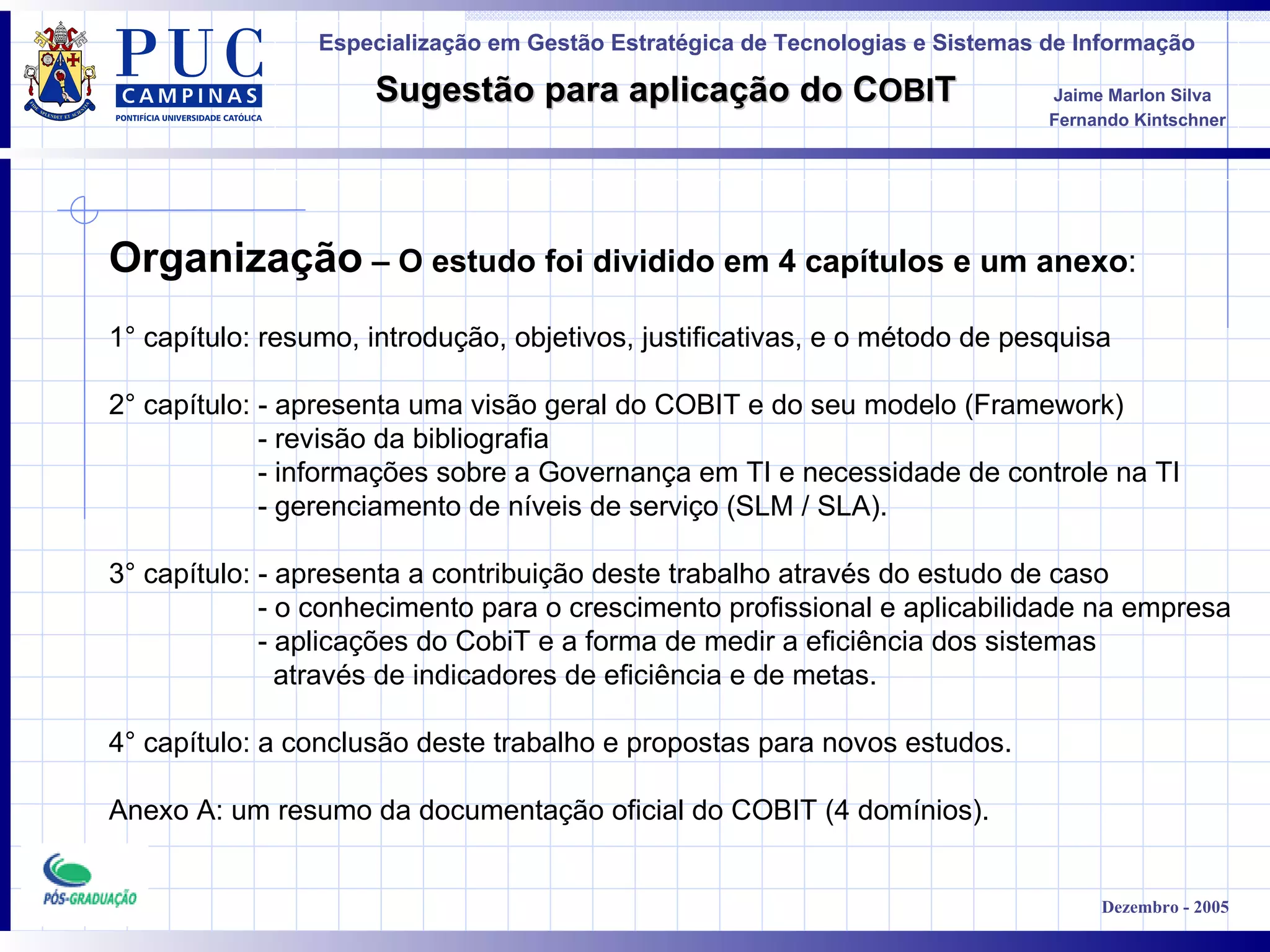 Organização  – O estudo foi dividido em 4 capítulos e um anexo : 1 °  capítulo: resumo, introdução, objetivos, justificativas, e o método de pesquisa 2 °  capítulo: - apresenta uma visão geral do COBIT e do seu modelo (Framework) - revisão da bibliografia - informações sobre a Governança em TI e necessidade de controle na TI - gerenciamento de níveis de serviço (SLM / SLA). 3°  capítulo: - apresenta a contribuição deste trabalho através do estudo de caso - o conhecimento para o crescimento profissional e aplicabilidade na empresa - aplicações do CobiT e a forma de medir a eficiência dos sistemas  através de indicadores de eficiência e de metas. 4°  capítulo: a conclusão deste trabalho e propostas para novos estudos. Anexo A: um resumo da documentação oficial do COBIT (4 domínios). 