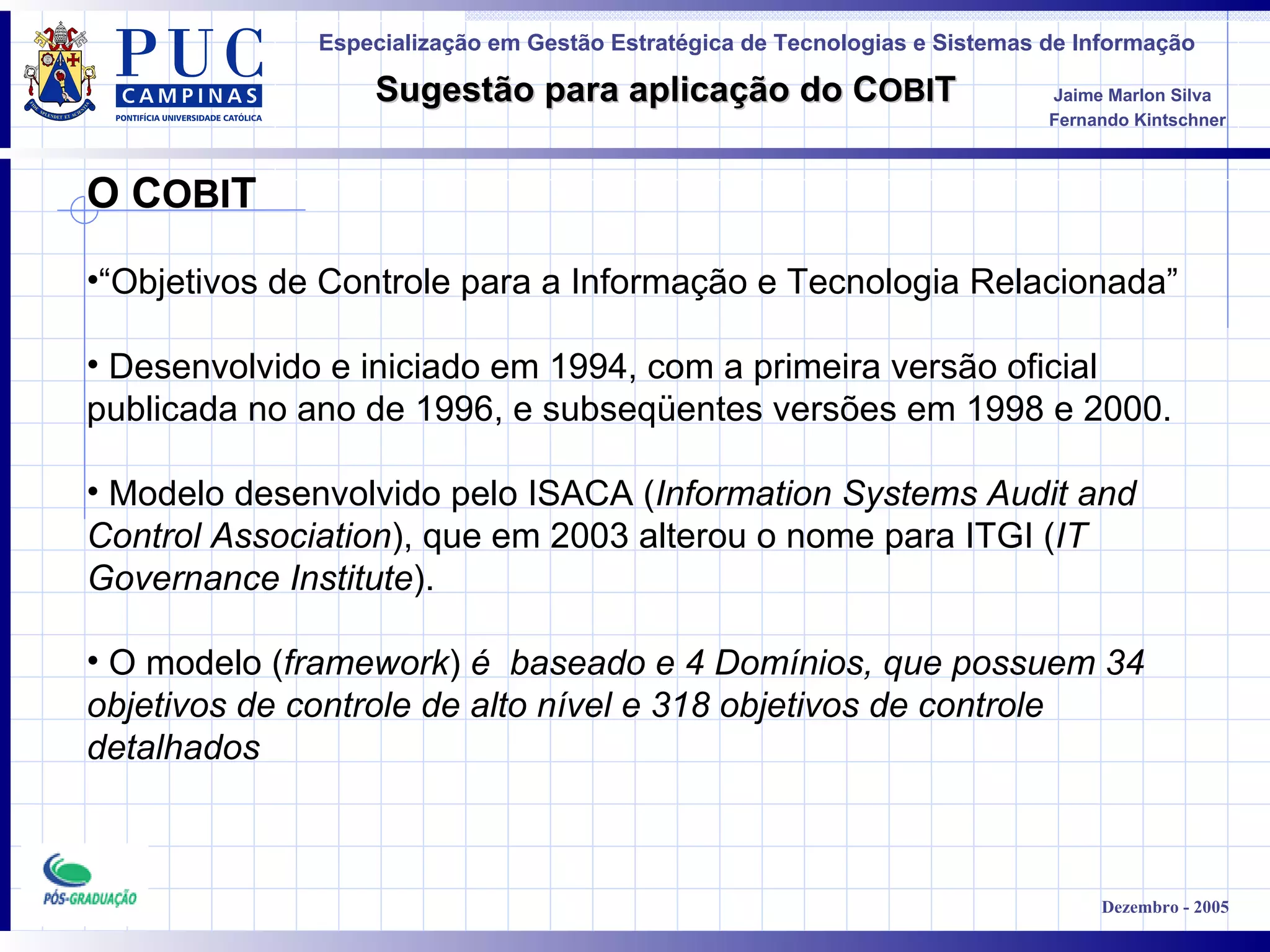 O C OBI T “ Objetivos de Controle para a Informação e Tecnologia Relacionada” Desenvolvido e iniciado em 1994, com a primeira versão oficial publicada no ano de 1996, e subseqüentes versões em 1998 e 2000. Modelo desenvolvido pelo ISACA ( Information Systems Audit and Control Association ), que em 2003 alterou o nome para ITGI ( IT Governance Institute ). O modelo ( framework )  é  baseado e 4 Domínios, que possuem 34  objetivos de controle de alto nível e 318 objetivos de controle  detalhados 