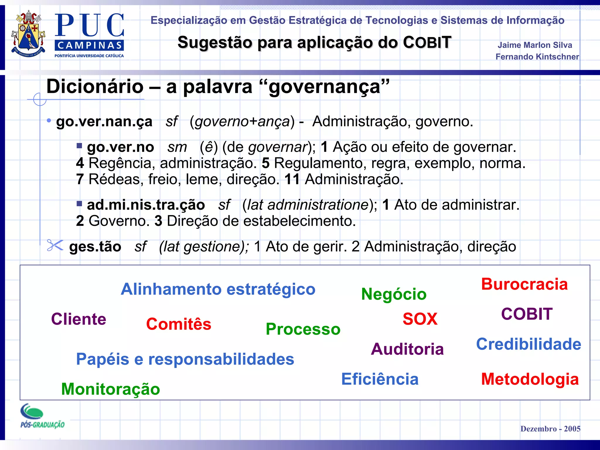 Cliente Alinhamento estratégico Papéis e responsabilidades Processo Metodologia Negócio COBIT Burocracia Comitês Monitoração Auditoria Dicionário – a palavra “governança” Eficiência Credibilidade go.ver.nan.ça     sf    ( governo+ança ) -  Administração, governo.  go.ver.no     sm    ( ê ) (de  governar );  1  Ação ou efeito de governar.   4  Regência, administração.  5  Regulamento, regra, exemplo, norma.   7  Rédeas, freio, leme, direção.  11  Administração.   ad.mi.nis.tra.ção     sf    ( lat administratione );  1  Ato de administrar.   2  Governo.  3  Direção de estabelecimento. ges.tão     sf   (lat gestione);  1 Ato de gerir. 2 Administração, direção SOX 