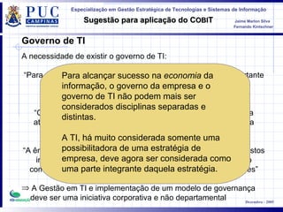 Governo de TI A necessidade de existir o governo de TI : “ Para a sobrevivência e o sucesso de uma organização é importante a administração efetiva da informação e da Tecnologia da Informação” “ Com o intuito de atrair renda e fontes de financiamento para a atividade comercial, as empresas precisam da TI pra garantir a credibilidade e integridade das informações” “ A ênfase em conquistar vantagem competitiva e eficiência de custos implica na confiança sempre crescente na tecnologia, como o componente principal na estratégia da maioria das organizações ” A Gestão em TI e implementação de um modelo de governança deve ser uma iniciativa corporativa e não departamental Para alcançar sucesso na  economia  da informação, o governo da empresa e o governo de TI não podem mais ser considerados disciplinas separadas e distintas.  A TI, há muito considerada somente uma possibilitadora de uma estratégia de empresa, deve agora ser considerada como uma parte integrante daquela estratégia.   