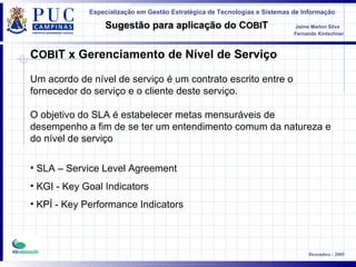 C OBI T x Gerenciamento de Nível de Serviço Um acordo de nível de serviço é um contrato escrito entre o fornecedor do serviço e o cliente deste serviço.  O objetivo do SLA é estabelecer metas mensuráveis de desempenho a fim de se ter um entendimento comum da natureza e do nível de serviço   SLA – Service Level Agreement KGI - Key Goal Indicators KPÍ - Key Performance Indicators 