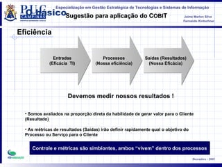 O básico Entradas (Eficácia  TI) Processos (Nossa eficiência) Saídas (Resultados) (Nossa Eficácia) Devemos medir nossos resultados ! Somos avaliados na proporção direta da habilidade de gerar valor para o Cliente (Resultado) As métricas de resultados (Saídas) irão definir rapidamente qual o objetivo do Processo ou Serviço para o Cliente Controle e métricas são simbiontes, ambos “vivem” dentro dos processos Eficiência 