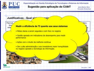 Flexível, simples, barato, figura do dono  bem definida, poucas intervenções externas, sem auditoria, riscos certos, gestão fraca Processos definidos, controle rígido e analítico, pouco flexível, fronteiras bem definidas, vários controles externos, auditoria, eliminação de riscos Justificativas - Qual sistema mais agrada ? Medir a eficiência da TI quanto aos seus sistemas Metas claras a serem seguidas e com foco no negócio Gestão apoiada em indicadores de desempenho para medir performance Ações com o intuito da melhoria contínua Dar a alta administração e aos investidores maior tranqüilidade no negócio apoiado a tecnologia da informação. 