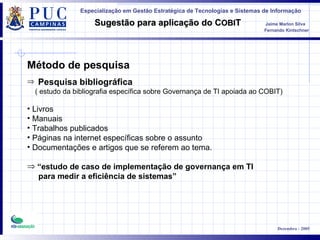 Método de pesquisa  Pesquisa bibliográfica   ( estudo da bibliografia específica sobre Governança de TI apoiada ao COBIT) Livros Manuais Trabalhos publicados Páginas na internet específicas sobre o assunto Documentações e artigos que se referem ao tema.  “ estudo de caso de implementação de governança em TI  para medir a eficiência de sistemas” 