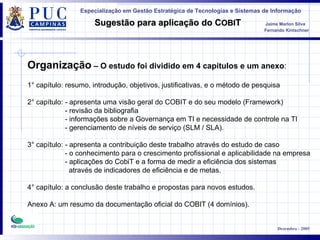 Organização  – O estudo foi dividido em 4 capítulos e um anexo : 1 °  capítulo: resumo, introdução, objetivos, justificativas, e o método de pesquisa 2 °  capítulo: - apresenta uma visão geral do COBIT e do seu modelo (Framework) - revisão da bibliografia - informações sobre a Governança em TI e necessidade de controle na TI - gerenciamento de níveis de serviço (SLM / SLA). 3°  capítulo: - apresenta a contribuição deste trabalho através do estudo de caso - o conhecimento para o crescimento profissional e aplicabilidade na empresa - aplicações do CobiT e a forma de medir a eficiência dos sistemas  através de indicadores de eficiência e de metas. 4°  capítulo: a conclusão deste trabalho e propostas para novos estudos. Anexo A: um resumo da documentação oficial do COBIT (4 domínios). 