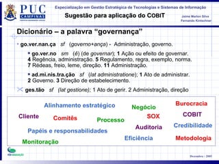Cliente Alinhamento estratégico Papéis e responsabilidades Processo Metodologia Negócio COBIT Burocracia Comitês Monitoração Auditoria Dicionário – a palavra “governança” Eficiência Credibilidade go.ver.nan.ça     sf    ( governo+ança ) -  Administração, governo.  go.ver.no     sm    ( ê ) (de  governar );  1  Ação ou efeito de governar.   4  Regência, administração.  5  Regulamento, regra, exemplo, norma.   7  Rédeas, freio, leme, direção.  11  Administração.   ad.mi.nis.tra.ção     sf    ( lat administratione );  1  Ato de administrar.   2  Governo.  3  Direção de estabelecimento. ges.tão     sf   (lat gestione);  1 Ato de gerir. 2 Administração, direção SOX 