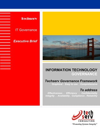 Techserv


 IT Governance


Executive Brief




                  INFORMATION TECHNOLOGY
                              GOVERNANCE
                  Techserv Governance Framework
                        Graphical . Easy to use . Comprehensive

                                                     To address
                    Effectiveness . Efficiency . Confidentiality
                  Integrity . Availability . Compliance . Reliability




                                            “Promoting Systems Integrity”
 
