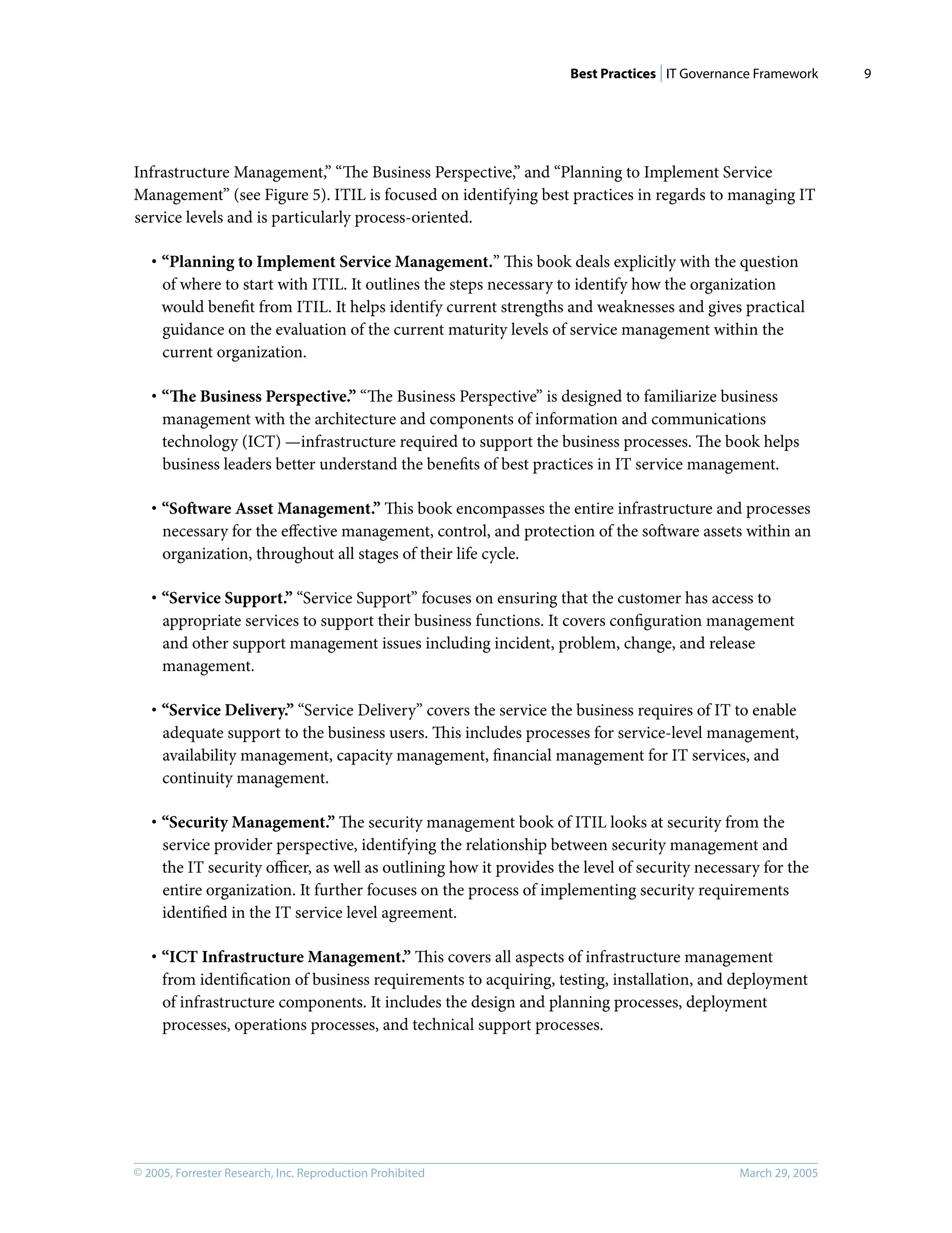 Best Practices | IT Governance Framework
© 2005, Forrester Research, Inc. Reproduction Prohibited March 29, 2005
9
Infrastructure Management,” “The Business Perspective,” and “Planning to Implement Service
Management” (see Figure 5). ITIL is focused on identifying best practices in regards to managing IT
service levels and is particularly process-oriented.
· “Planning to Implement Service Management.” This book deals explicitly with the question
of where to start with ITIL. It outlines the steps necessary to identify how the organization
would beneﬁt from ITIL. It helps identify current strengths and weaknesses and gives practical
guidance on the evaluation of the current maturity levels of service management within the
current organization.
· “The Business Perspective.” “The Business Perspective” is designed to familiarize business
management with the architecture and components of information and communications
technology (ICT) —infrastructure required to support the business processes. The book helps
business leaders better understand the beneﬁts of best practices in IT service management.
· “Software Asset Management.” This book encompasses the entire infrastructure and processes
necessary for the eﬀective management, control, and protection of the software assets within an
organization, throughout all stages of their life cycle.
· “Service Support.” “Service Support” focuses on ensuring that the customer has access to
appropriate services to support their business functions. It covers conﬁguration management
and other support management issues including incident, problem, change, and release
management.
· “Service Delivery.” “Service Delivery” covers the service the business requires of IT to enable
adequate support to the business users. This includes processes for service-level management,
availability management, capacity management, ﬁnancial management for IT services, and
continuity management.
· “Security Management.” The security management book of ITIL looks at security from the
service provider perspective, identifying the relationship between security management and
the IT security oﬃcer, as well as outlining how it provides the level of security necessary for the
entire organization. It further focuses on the process of implementing security requirements
identiﬁed in the IT service level agreement.
· “ICT Infrastructure Management.” This covers all aspects of infrastructure management
from identiﬁcation of business requirements to acquiring, testing, installation, and deployment
of infrastructure components. It includes the design and planning processes, deployment
processes, operations processes, and technical support processes.
 