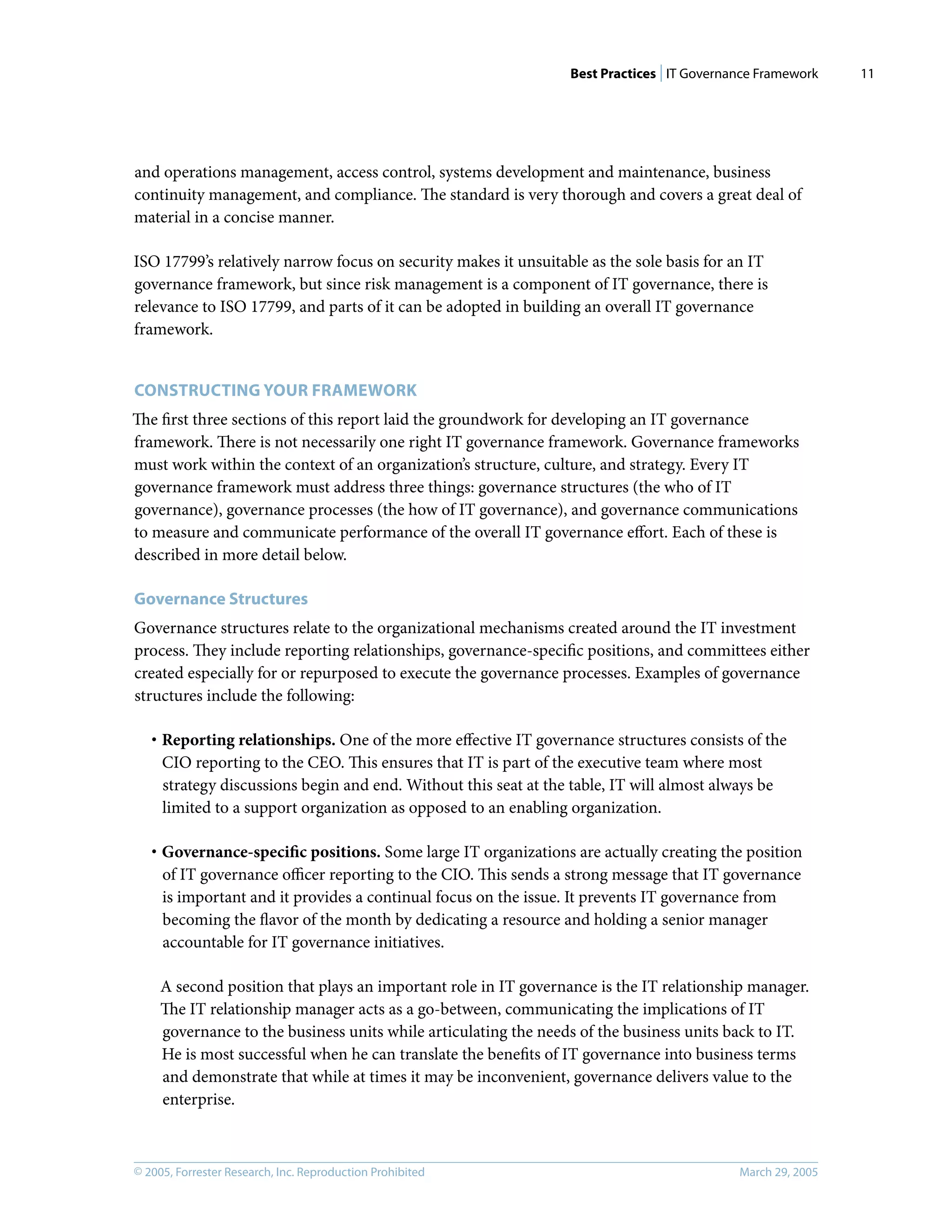 Best Practices | IT Governance Framework
© 2005, Forrester Research, Inc. Reproduction Prohibited March 29, 2005
11
and operations management, access control, systems development and maintenance, business
continuity management, and compliance. The standard is very thorough and covers a great deal of
material in a concise manner.
ISO 17799’s relatively narrow focus on security makes it unsuitable as the sole basis for an IT
governance framework, but since risk management is a component of IT governance, there is
relevance to ISO 17799, and parts of it can be adopted in building an overall IT governance
framework.
CONSTRUCTING YOUR FRAMEWORK
The ﬁrst three sections of this report laid the groundwork for developing an IT governance
framework. There is not necessarily one right IT governance framework. Governance frameworks
must work within the context of an organization’s structure, culture, and strategy. Every IT
governance framework must address three things: governance structures (the who of IT
governance), governance processes (the how of IT governance), and governance communications
to measure and communicate performance of the overall IT governance eﬀort. Each of these is
described in more detail below.
Governance Structures
Governance structures relate to the organizational mechanisms created around the IT investment
process. They include reporting relationships, governance-speciﬁc positions, and committees either
created especially for or repurposed to execute the governance processes. Examples of governance
structures include the following:
· Reporting relationships. One of the more eﬀective IT governance structures consists of the
CIO reporting to the CEO. This ensures that IT is part of the executive team where most
strategy discussions begin and end. Without this seat at the table, IT will almost always be
limited to a support organization as opposed to an enabling organization.
· Governance-speciﬁc positions. Some large IT organizations are actually creating the position
of IT governance oﬃcer reporting to the CIO. This sends a strong message that IT governance
is important and it provides a continual focus on the issue. It prevents IT governance from
becoming the ﬂavor of the month by dedicating a resource and holding a senior manager
accountable for IT governance initiatives.
A second position that plays an important role in IT governance is the IT relationship manager.
The IT relationship manager acts as a go-between, communicating the implications of IT
governance to the business units while articulating the needs of the business units back to IT.
He is most successful when he can translate the beneﬁts of IT governance into business terms
and demonstrate that while at times it may be inconvenient, governance delivers value to the
enterprise.
 