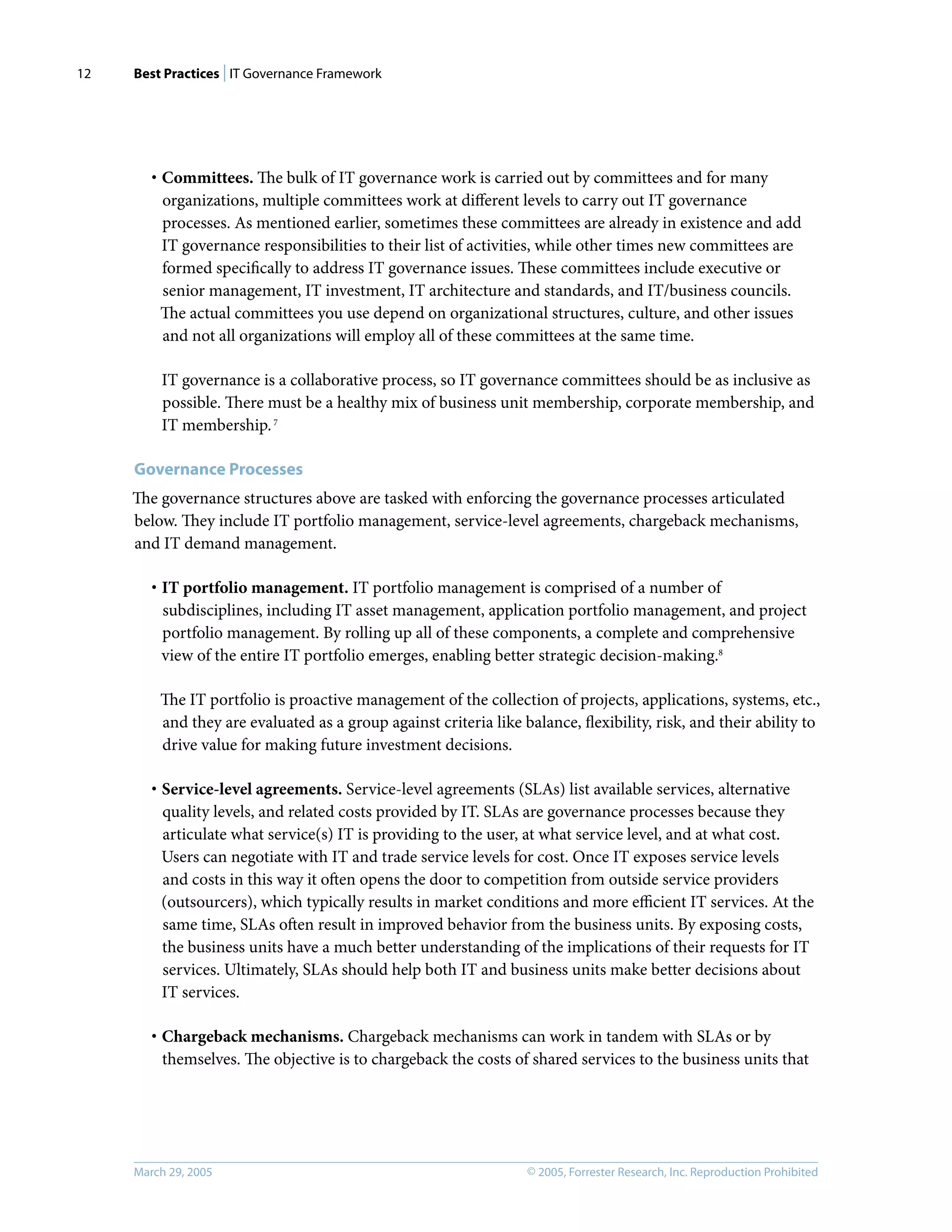 Best Practices | IT Governance Framework
© 2005, Forrester Research, Inc. Reproduction Prohibited
March 29, 2005
12
· Committees. The bulk of IT governance work is carried out by committees and for many
organizations, multiple committees work at diﬀerent levels to carry out IT governance
processes. As mentioned earlier, sometimes these committees are already in existence and add
IT governance responsibilities to their list of activities, while other times new committees are
formed speciﬁcally to address IT governance issues. These committees include executive or
senior management, IT investment, IT architecture and standards, and IT/business councils.
The actual committees you use depend on organizational structures, culture, and other issues
and not all organizations will employ all of these committees at the same time.
IT governance is a collaborative process, so IT governance committees should be as inclusive as
possible. There must be a healthy mix of business unit membership, corporate membership, and
IT membership.7
Governance Processes
The governance structures above are tasked with enforcing the governance processes articulated
below. They include IT portfolio management, service-level agreements, chargeback mechanisms,
and IT demand management.
· IT portfolio management. IT portfolio management is comprised of a number of
subdisciplines, including IT asset management, application portfolio management, and project
portfolio management. By rolling up all of these components, a complete and comprehensive
view of the entire IT portfolio emerges, enabling better strategic decision-making.8
The IT portfolio is proactive management of the collection of projects, applications, systems, etc.,
and they are evaluated as a group against criteria like balance, ﬂexibility, risk, and their ability to
drive value for making future investment decisions.
· Service-level agreements. Service-level agreements (SLAs) list available services, alternative
quality levels, and related costs provided by IT. SLAs are governance processes because they
articulate what service(s) IT is providing to the user, at what service level, and at what cost.
Users can negotiate with IT and trade service levels for cost. Once IT exposes service levels
and costs in this way it often opens the door to competition from outside service providers
(outsourcers), which typically results in market conditions and more eﬃcient IT services. At the
same time, SLAs often result in improved behavior from the business units. By exposing costs,
the business units have a much better understanding of the implications of their requests for IT
services. Ultimately, SLAs should help both IT and business units make better decisions about
IT services.
· Chargeback mechanisms. Chargeback mechanisms can work in tandem with SLAs or by
themselves. The objective is to chargeback the costs of shared services to the business units that
 