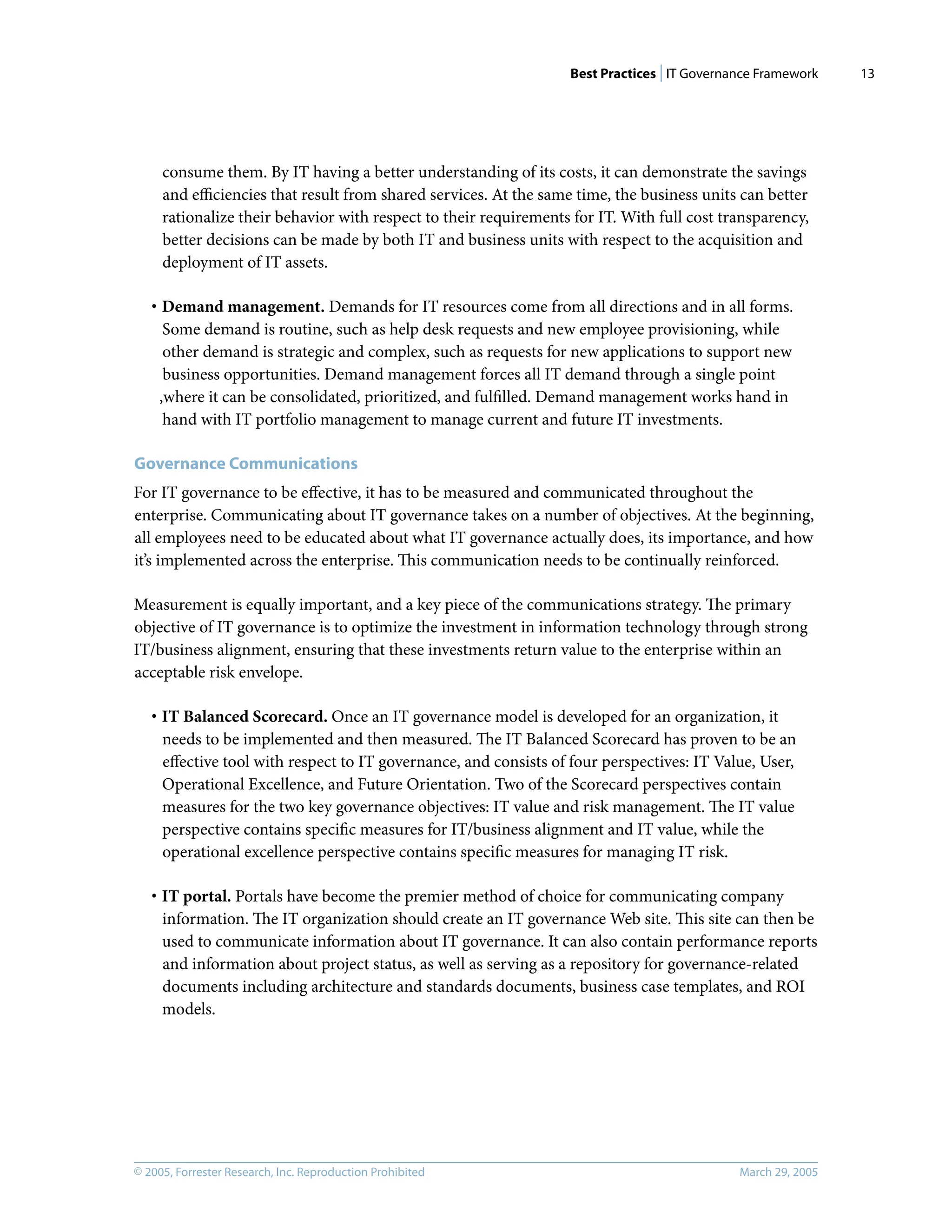 Best Practices | IT Governance Framework
© 2005, Forrester Research, Inc. Reproduction Prohibited March 29, 2005
13
consume them. By IT having a better understanding of its costs, it can demonstrate the savings
and eﬃciencies that result from shared services. At the same time, the business units can better
rationalize their behavior with respect to their requirements for IT. With full cost transparency,
better decisions can be made by both IT and business units with respect to the acquisition and
deployment of IT assets.
· Demand management. Demands for IT resources come from all directions and in all forms.
Some demand is routine, such as help desk requests and new employee provisioning, while
other demand is strategic and complex, such as requests for new applications to support new
business opportunities. Demand management forces all IT demand through a single point
,where it can be consolidated, prioritized, and fulﬁlled. Demand management works hand in
hand with IT portfolio management to manage current and future IT investments.
Governance Communications
For IT governance to be eﬀective, it has to be measured and communicated throughout the
enterprise. Communicating about IT governance takes on a number of objectives. At the beginning,
all employees need to be educated about what IT governance actually does, its importance, and how
it’s implemented across the enterprise. This communication needs to be continually reinforced.
Measurement is equally important, and a key piece of the communications strategy. The primary
objective of IT governance is to optimize the investment in information technology through strong
IT/business alignment, ensuring that these investments return value to the enterprise within an
acceptable risk envelope.
· IT Balanced Scorecard. Once an IT governance model is developed for an organization, it
needs to be implemented and then measured. The IT Balanced Scorecard has proven to be an
eﬀective tool with respect to IT governance, and consists of four perspectives: IT Value, User,
Operational Excellence, and Future Orientation. Two of the Scorecard perspectives contain
measures for the two key governance objectives: IT value and risk management. The IT value
perspective contains speciﬁc measures for IT/business alignment and IT value, while the
operational excellence perspective contains speciﬁc measures for managing IT risk.
· IT portal. Portals have become the premier method of choice for communicating company
information. The IT organization should create an IT governance Web site. This site can then be
used to communicate information about IT governance. It can also contain performance reports
and information about project status, as well as serving as a repository for governance-related
documents including architecture and standards documents, business case templates, and ROI
models.
 