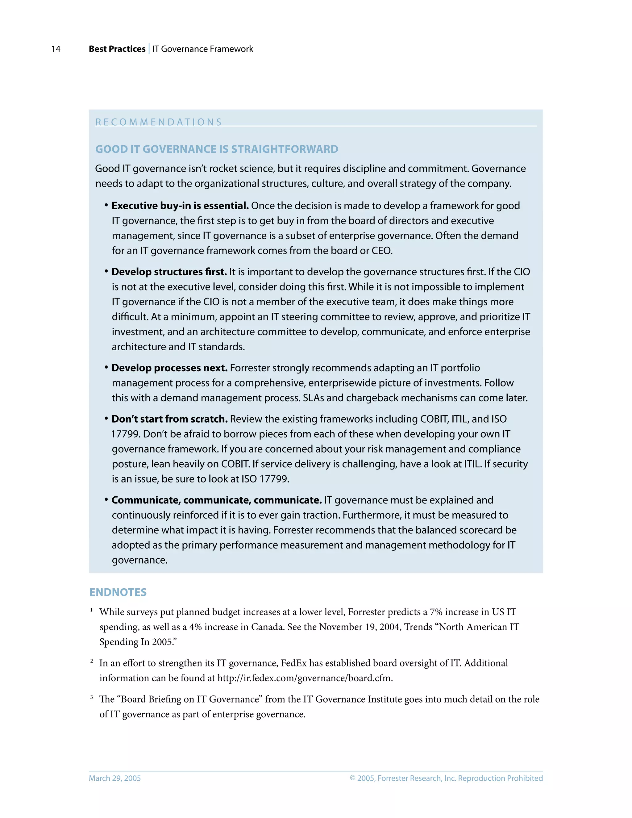 Best Practices | IT Governance Framework
© 2005, Forrester Research, Inc. Reproduction Prohibited
March 29, 2005
14
R E C O M M E N D A T I O N S
GOOD IT GOVERNANCE IS STRAIGHTFORWARD
Good IT governance isn’t rocket science, but it requires discipline and commitment. Governance
needs to adapt to the organizational structures, culture, and overall strategy of the company.
· Executive buy-in is essential. Once the decision is made to develop a framework for good
IT governance, the ﬁrst step is to get buy in from the board of directors and executive
management, since IT governance is a subset of enterprise governance. Often the demand
for an IT governance framework comes from the board or CEO.
· Develop structures ﬁrst. It is important to develop the governance structures ﬁrst. If the CIO
is not at the executive level, consider doing this ﬁrst. While it is not impossible to implement
IT governance if the CIO is not a member of the executive team, it does make things more
diﬃcult. At a minimum, appoint an IT steering committee to review, approve, and prioritize IT
investment, and an architecture committee to develop, communicate, and enforce enterprise
architecture and IT standards.
· Develop processes next. Forrester strongly recommends adapting an IT portfolio
management process for a comprehensive, enterprisewide picture of investments. Follow
this with a demand management process. SLAs and chargeback mechanisms can come later.
· Don’t start from scratch. Review the existing frameworks including COBIT, ITIL, and ISO
17799. Don’t be afraid to borrow pieces from each of these when developing your own IT
governance framework. If you are concerned about your risk management and compliance
posture, lean heavily on COBIT. If service delivery is challenging, have a look at ITIL. If security
is an issue, be sure to look at ISO 17799.
· Communicate, communicate, communicate. IT governance must be explained and
continuously reinforced if it is to ever gain traction. Furthermore, it must be measured to
determine what impact it is having. Forrester recommends that the balanced scorecard be
adopted as the primary performance measurement and management methodology for IT
governance.
ENDNOTES
1
While surveys put planned budget increases at a lower level, Forrester predicts a 7% increase in US IT
spending, as well as a 4% increase in Canada. See the November 19, 2004, Trends “North American IT
Spending In 2005.”
2
In an eﬀort to strengthen its IT governance, FedEx has established board oversight of IT. Additional
information can be found at http://ir.fedex.com/governance/board.cfm.
3
The “Board Brieﬁng on IT Governance” from the IT Governance Institute goes into much detail on the role
of IT governance as part of enterprise governance.
 