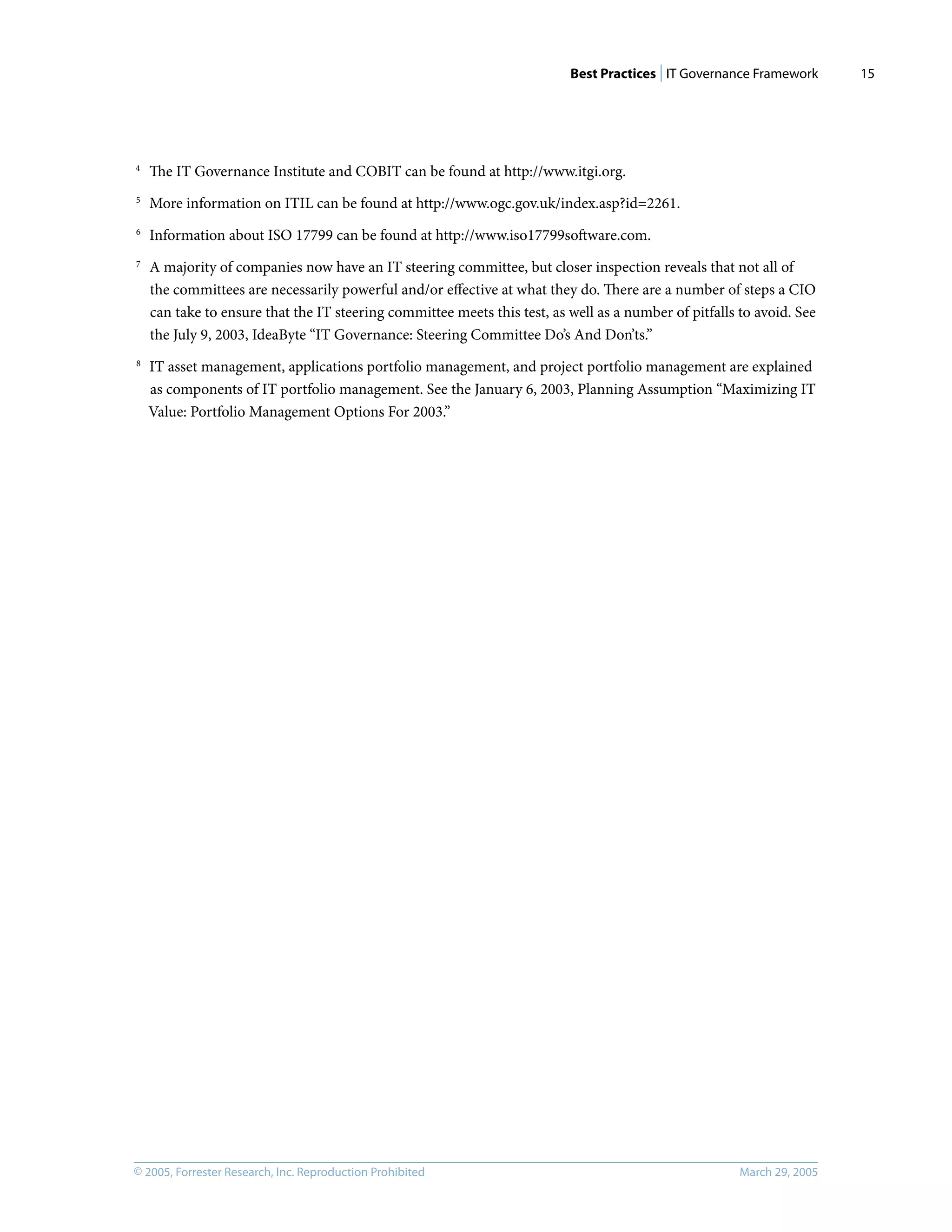 Best Practices | IT Governance Framework
© 2005, Forrester Research, Inc. Reproduction Prohibited March 29, 2005
15
4
The IT Governance Institute and COBIT can be found at http://www.itgi.org.
5
More information on ITIL can be found at http://www.ogc.gov.uk/index.asp?id=2261.
6
Information about ISO 17799 can be found at http://www.iso17799software.com.
7
A majority of companies now have an IT steering committee, but closer inspection reveals that not all of
the committees are necessarily powerful and/or eﬀective at what they do. There are a number of steps a CIO
can take to ensure that the IT steering committee meets this test, as well as a number of pitfalls to avoid. See
the July 9, 2003, IdeaByte “IT Governance: Steering Committee Do’s And Don’ts.”
8
IT asset management, applications portfolio management, and project portfolio management are explained
as components of IT portfolio management. See the January 6, 2003, Planning Assumption “Maximizing IT
Value: Portfolio Management Options For 2003.”
 