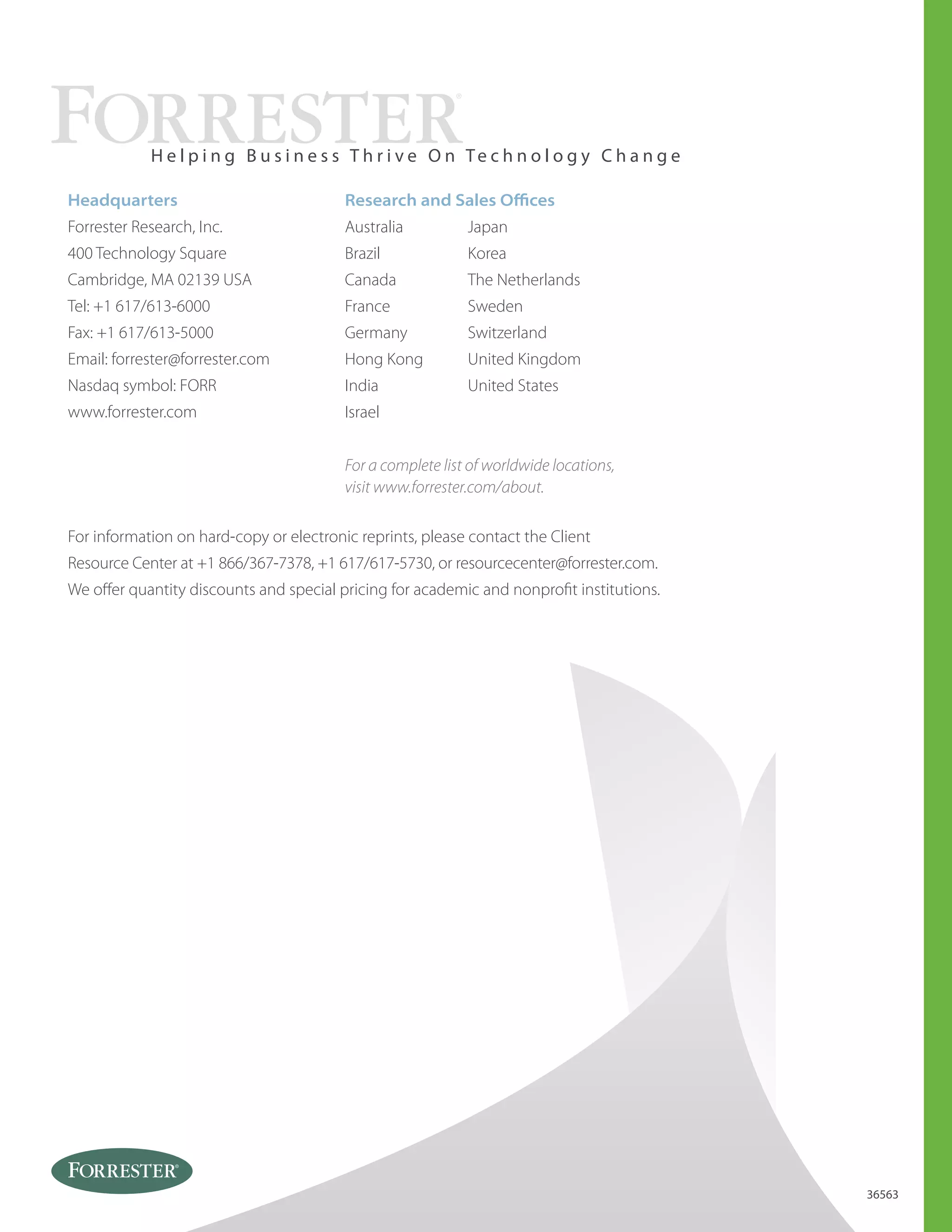 Australia
Brazil
Canada
France
Germany
Hong Kong
India
Israel
Japan
Korea
The Netherlands
Sweden
Switzerland
United Kingdom
United States
Headquarters
Forrester Research, Inc.
400 Technology Square
Cambridge, MA 02139 USA
Tel: +1 617/613-6000
Fax: +1 617/613-5000
Email: forrester@forrester.com
Nasdaq symbol: FORR
www.forrester.com
H e l p i n g B u s i n e s s T h r i v e O n Te c h n o l o g y C h a n g e
For a complete list of worldwide locations,
visit www.forrester.com/about.
Research and Sales Oﬃces
36563
For information on hard-copy or electronic reprints, please contact the Client
Resource Center at +1 866/367-7378, +1 617/617-5730, or resourcecenter@forrester.com.
We oﬀer quantity discounts and special pricing for academic and nonproﬁt institutions.
 